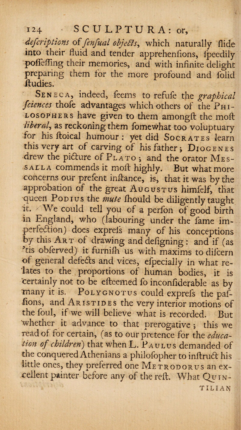 defcriptions offenfual objeftSy which naturally Hide into their fluid and tender apprehenlions, Ipeedily pofleffing their memories, and with infinite delight preparing them for the more profound and folid ftudies. Seneca, indeed, feems to refufe the graphical fciences thofe advantages which others of the Phi¬ losophers have given to them amongft the moil liberal, as reckoning them fomewhat too voluptuary for his ftoical humour: yet did Socrates learn this very art of carving of his father j Diogenes drew the pi&ure of Plato 5 and the orator Mes- salla commends it moft highly. But what more concerns our prefent inftance, is, that it was by the approbation of the great Augustus himfelf, that queen Pod ius the mute Ihould be diligently taught it. We could tell you of a perfon of good birth in England, who (labouring under the fame im¬ perfection) does exprels many of his conceptions by this Art of drawing and defigning : and if (as Yis obferved) it furnifh us with maxims to difcern of general defeats and vices, efpecially in what re¬ lates to the proportions of human bodies, it is certainly not to be effeemed fo inconfiderable as by many it is. Polygnotus could exprefs the paf- fions, and Aristides the very interior motions of the foul, if we will believe what is recorded. But whether it advance to that prerogative ; this we read of for certain, (as to our pretence for the educa¬ tion of children) that when L. Paulus demanded of the conquered Athenians a philofopher to inftruCt his little ones, they preferred one Me trod or us an ex¬ cellent painter before any of the reft. What Quin¬ tilian