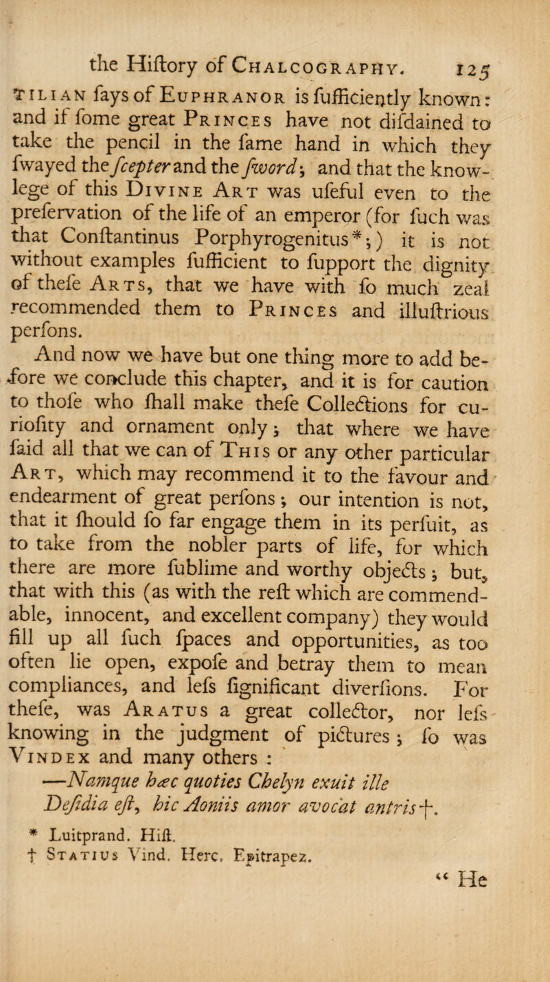 TIli an fays of Euphranor is fufficierjtly known: and if fome great Princes have not difdained to take the pencil in the fame hand in which they fwayed thefcepterznd the fzvord-, and that the know- lege of this Divine Art was ufeful even to the prefervation of the life of an emperor (for fuch was that Conftantinus Porphyrogenitus * •,) it is nor. without examples fufHcient to fupport the dignity of thefe Arts, that we have with fo much zeal recommended them to Princes and illuftrious perfons. And now we have but one thing more to add be¬ fore we conclude this chapter, and it is for caution to thofe who fhall make thefe Collections for cu- riofity and ornament only i that where we have faid all that we can of This or any other particular Art, which may recommend it to the favour and endearment of great perfons; our intention is not, that it fhould fo far engage them in its perfuit, as to take from the nobler parts of life, for which there are more fublime and worthy objects; but* that with this (as with the reft which are commend¬ able, innocent, and excellent company) they would fill up all fuch fpaces and opportunities, as too often lie open, expofe and betray them to mean compliances, and lefs fignificant diverlions. For thefe, was Aratus a great collector, nor lefs^ knowing in the judgment of pictures j fo was Vindex and many others : —Namque h<ec quo ties Chelyn exult ille Dejidia eft^ hie Aoniis amor avoc'at antris-f\ * Luitprand. Hift. f Statius Vind. Here, Epitrapez. “ He