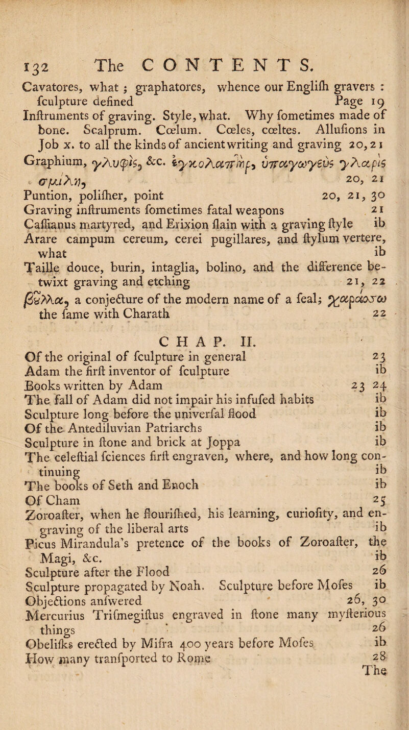 Cavatores, what ; graphatores, whence our Englilh gravers : fculpture defined Page 19 Inftruments of graving. Style, what. Why fometimes made of bone. Scalprum. Ccelum. Coeles, coeltes. Allufions in Job x. to all the kinds of ancient writing and graving 20,21 Graphium, 9/At>(pk} &c* iyKoAcc7r'mfo viTot,yc*>yzv$ yAccpis crfjLihn^ 20? 21 Puntion, polilher, point 20, 21, 30 Graving inftruments fometimes fatal weapons 21 Caffianus martyred, and Erixion flain with a graving ftyle ib Arare campum cereum, cerei pugillares, and ftylum vertere, what ik Taille douce, burin, intaglia, bolino, and the difference be¬ twixt graving and etching 21, 22 a conjecture of the modern name of a feal; the fame v/ith Charath 22 23 ib 24 ib ib ib ib CHAP. II. Of the original of fculpture in general Adam the firfl inventor of fculpture Books written by Adam 23 The fall of Adam did not impair his infufed habits Sculpture long before the univerfal flood Of the- Antediluvian Patriarchs Sculpture in ftone and brick at Joppa The celeftial fciences firfl engraven, where, and how long con¬ tinuing ik The books of Seth and Enoch ib Of Cham _ 2 5 Zoroafter, when he fiourifhed, his learning, curiofity, and en¬ graving of the liberal arts ib Picus Mirandula’s pretence of the books of Zoroafter, the Magi, &c. ik Sculpture after the Flood 26 Sculpture propagated by Noah. Sculpture before Mofes ib Objections anfwered 26, 30 Mercurius Trifmegiftus engraved in ftone many myfterious things 26 Obelilks ereCted by Mifra 400 years before Moles ib Plow many tranfported to Rorpe 2& '  „ The