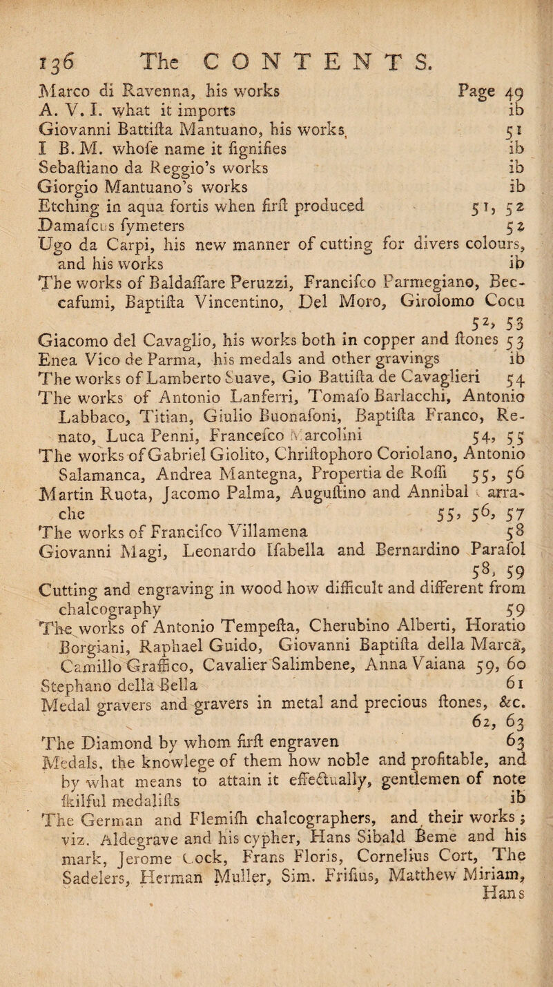 .Marco di Ravenna, his works Page 49 A. V. I. what it imports ib Giovanni Battida Mantuano, his works, 51 I B. M. whofe name it fignifies ib Sebadiano da Reggio’s works ib Giorgio Mantuano’s works ib Etching in aqua fortis when fird produced 51,52 Damafcus fymeters 52 Ugo da Carpi, his new manner of cutting for divers colours, and his works ib The works of Baldaffare Peruzzi, Francifco Parmegiano, Bec- cafumi, Baptida Vincentino, Del Moro, Girolomo Coca 52> 53 Giacomo del Cavaglio, his works both in copper and hones 5 3 Enea Vico de Parma, his medals and other gravings ib The works of Lamberto Suave, Gio Battida de Cavaglieri 54 The works of Antonio Lanferri, Tomafo Barlacchi, Antonio Labbaco, Titian, Giulio Buonafoni, Baptida Franco, Re- nato, Luca Penni, Francefco ILarcolini 54, 55 The works of Gabriel Giolito, Chridophoro Coriolano, Antonio Salamanca, Andrea Mantegna, Propertia de Roffi 55, 56 Martin Ruota, Jacomo Palma, Augudino and Annibal surra- die t _ 55> 56> 57 The works of Francifco Villamena 5S Giovanni Magi, Leonardo Ifabella and Bernardino Parafol 5%> 59 Cutting and engraving in wood how difficult and different from chalcography 59 The works of Antonio Tempeda, Cherubino Alberti, Horatio BorgUni, Raphael Guido, Giovanni Baptida della Marca', Camillo Graffico, Cavalier Salimbene, AnnaVaiana 59, 60 Stephano della Bella _ 61 Medal gravers and gravers in metal and precious dones, &c. 62, 63 The Diamond by whom fird engraven 63 Medals, the kncwlege of them how noble and profitable, and by what means to attain it effectually, gentlemen of note fkilful medalids ib The German and Flemifh chalcographers, and their works; viz. Aldegrave and his cypher, Plans Sibald Berne and his mark, Jerome Lock, Frans Floris, Cornelius Cort, The Sadelers, Herman Muller, Sim. Frifius, Matthew Miriam, ' Hans