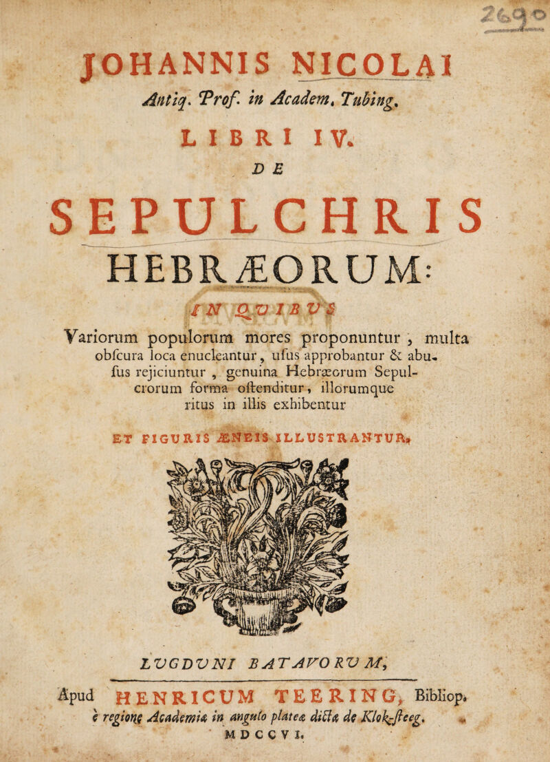 Antiq. Trof. in Academ, Tubing. LIBRI IV. D E SEPUL G H R IS HEBR^ORUM: / N Q^Xl I B V^. i Variorum populorum mores proponuntur , multa obfcura loca enucleantur, ufus approbantur 6v abu* * fus rejiciuntur , genuina Hebrasoruin Sepul¬ crorum forma oftenditur, iliorumque ritus in illis exhibentur LVGDVNi batavorvm:, Ipud HENRICUM TEERING, Bibliop. \ regtQfiq AcMmU in angu(o platedi, d^ Klok^fieeg^ ^