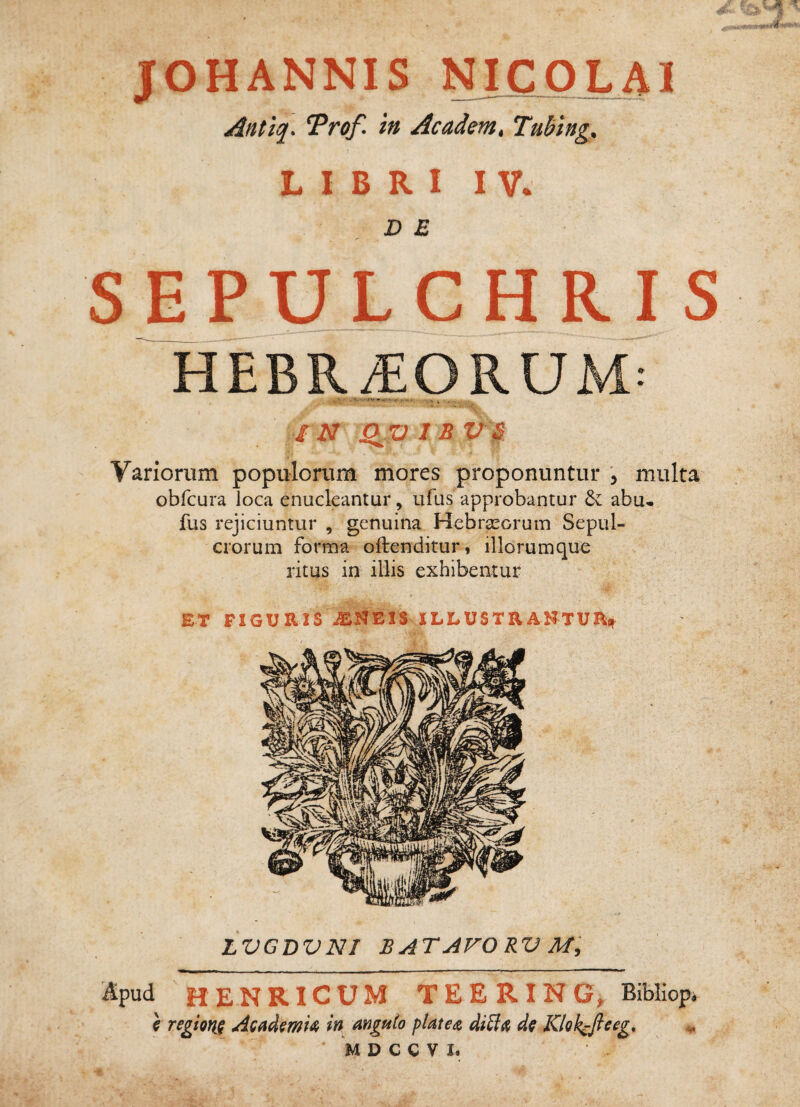 Antlq. ^rof. in Academ, Tubing, L I B R I I V* DE SEPULCHR-IS HEBR^ORUM: ^'-••rw, IN St^V I B V IS : f Variorum populorum mores proponuntur , multa^ obfcura loca enucleantur, ufus approbantur 6v abu- fus rejiciuntur , genuina Hebraeorum Sepul¬ crorum forma offenditur, iliorumque ritus in illis exhibentur ET FIGURIS wSENEIS ILLUSTRANTUR LVGDVNI BATAVORV apud H E N RI c U M T E E R IN G, Bibliop. \ regtQYi^ Acfidmk in anguto plate^z ditl^ Khkcfteeg^ ^