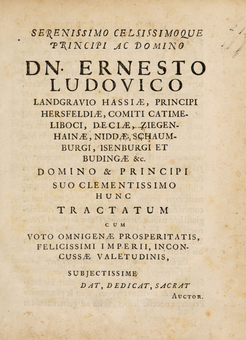 SERENISSIMO CELSISSIMOQUE 'I^RINCIEI JC DOMINO DN ERNESTO L U D O V1 C O LANDGRAVIO HASSI^, PRINCIPI HERSFELDIiE, COMITI CATIME- LIBOCI, D.ECI.^>..ZIEGEN- HAIN^, NIDD^^, SCpHAUM- BURGI, ISENBURGI ET BUDING^ &c. DOMINO 8c PRINCIPI SUO CLEMENTISSIMO HUNC TRACTATUM CUM \ VOTO OMNIGENAl, PROSPERITATIS, FELICISSIMI I M P ERII, INCON¬ CUSSA VALETUDINIS, SUBJECTISSIME DAT, DEDICAT, SACRAT Auctor.