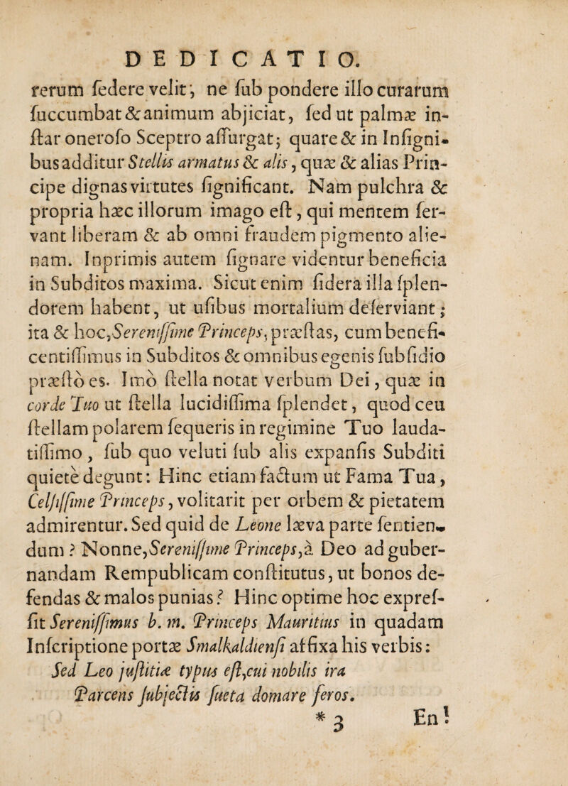 rerum federe velitne fub pondere illo curarum fuccumbat&animum abjiciat, fedut palmse in- ftar onerofo Sceptro alTurgat; quare& in Infigni- bus additur Stellis armatus & alis, qu2e & alias Prin¬ cipe dignas virtutes fignificant. Nam pulchra & propria hxc illorum imago eft, qui mentem fer¬ vant liberam & ab omni fraudem pigmento alie¬ nam, Inprimis autem fignare videntur beneficia in Subditos maxima. Sicut enim fidera ilia fplen- dorem habent, ut ufibus mortalium delerviant | ita& hoc,Serf«;//i;«<?(?mcf/)y,prxfias, cumbenefi- centiffimus in Subditos & omnibus egenis fubfidio prseftbes. Imb ftellanotat verbum Dei, qua: in corde luo ut ftella lucidiffima fplendet, quod ceu ftellam polarem fequeris in regimine Tuo lauda- tilfimo , fub quo veiuti lub alis expanfis Subditi quiete degunt; Hinc etiam fadum ut Fama Tua, Cel/ifftme d^rmceps, volitavit per orbem & pietatem admirentur. Sed quid de Leone laeva parte fentien» dan^ i ll^onne,Seremf/tme Lrinceps^z Deo ad guber¬ nandam Rempublicam conftitutus, ut bonos de¬ fendas & malos punias l Hinc optime hoc expref- fit Sereniffmus b. m. (Princeps Mauritius in quadam Infcriptioneportx Smalkaldtenjt affixa his verbis: Sed Leo juflitu typus efl,cui nobdis ira (Parcens Jubjeclis fueta domare feros. * ;i Enl