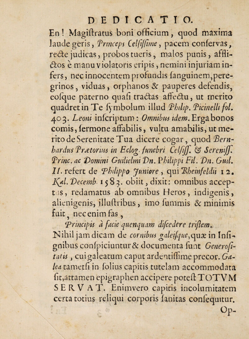 En ! Magifl:i'atus boni officium, quod maxima laude geris 5 ^^mceps Celltf/tme, pacem confervas, redfe judicas, probos tueris, malos punis, affli- <9;os e manu violatoris eripis, nemini injuriam in¬ fers, nec innocentem profundis fanguinem,pere¬ grinos, viduas, orphanos 3c pauperes defendis, eofque paterno quafi tradtas affedtu, ut merito quadret in Te f^ mbolum illud (Philip. Pkinelli fol. 403. Leoni infcriptum; Omnibm idem.'Ev^2Lhox)os comis, fermone affabilis, vuku amabilis, ut me¬ rito de Serenitate Tua dicere cogar, quod Pern- hardus Pr^torim in Eclog- funebri Celfijf. & Serenijf. Prine, ac Domini Gmlieltni Vn. Philippi FU. Vn. Gnil. J/. refert de Philippo Juniore y qui‘Rheinfeldii 12, Vecemb. 1583. obiit, dixit: omnibus accep¬ tus, redamatus ab omnibus Heros, indigenis, alienigenis, illuffribus, imo fummis & minimis fuit nec enim fas, ‘Principis d facie quenquam di/cedere triflem. Nihil jam dicam de cornibus galeifque.^q\xx'\n\nP\-* gnibus confpiciuntur& documenta funt Ceneroft- tatis, cuiga eatum caput ardentiflime precor. /M tametfiin folius capitis tutelam accommodata fit,attamen epigraphen accipere poteft T OTV M S E K V A T. Enimvero capitis incolumitatem certa totius reliqui corporis fanitas confequitur. Op-