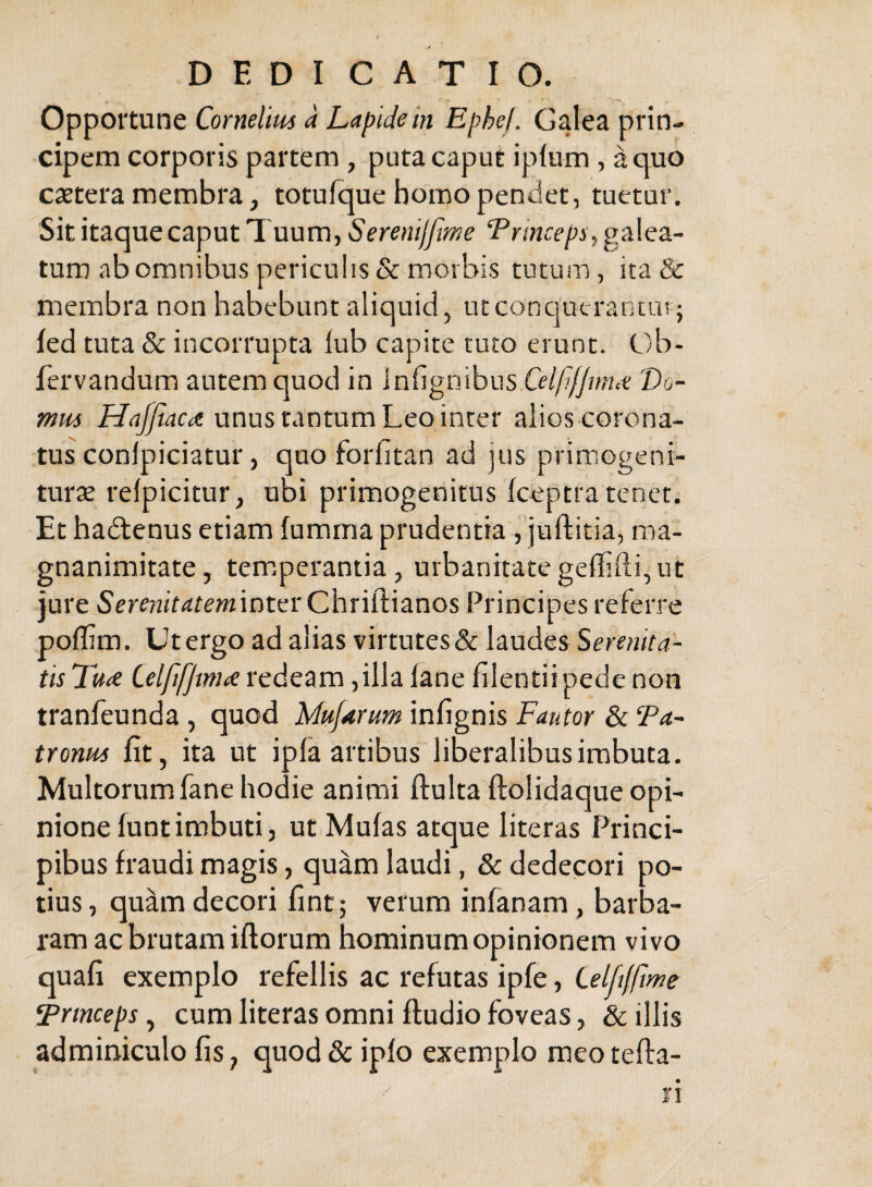 /• - Opportune Cornelius a Lapide in Ephef. Galea prin¬ cipem corporis partem, puta caput iplum, a quo caetera membra, totufque homo pendet, tuetur. Sit itaque caput Tuum, Serenijftme galea¬ turo ab omnibus periculis & morbis tutum, ita & membra non habebant aliquid, ucconqutrantut ; led tuta & incorrupta lub capite tuto erunt. Ob- fervandum autem quod in Infignibus Celfifjmiie 'Do¬ mus Haf/iacce unus tantum Leo inter alios corona¬ tus conlpiciatur, quo forfitan ad jus primogeni- turx refpicitur, ubi primogenitus keptra tenet. Et hadtenus etiam fumma prudentia, juflitia, ma¬ gnanimitate, tem.peraniia, urbanitate geffifti, ut jure inter Chriftianos Principes referre poffim. Ut ergo ad alias virtutes & laudes Serenita¬ tis TuiC Celfi/Jtm^e vcdszm ,illa fane filentiipede non tranfeunda, quod Muf^trum infignis Fautor & Ta- tronus fit, ita ut ipfa artibus liberalibus imbuta. Multorum fane hodie animi ftulta ftolidaque opi¬ nione funt imbuti, utMufas atque literas Princi¬ pibus fraudi magis, quam laudi, & dedecori po¬ tius , quam decori fint; verum infanam, barba¬ ram ac brutam iftorum hominum opinionem vivo quafi exemplo refellis ac refutas ipfe, Lelftfftme princeps, cum literas omni ftudio foveas, & illis adminiculo fis, quod 8c ipfo exemplo meotefta-