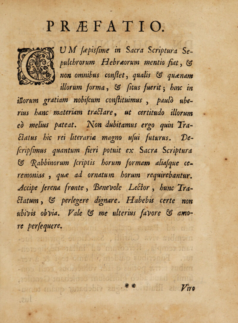 V M f^pisfime in Sacra Scriptura Se- non omnibus confiet qualis & qu^nant illorum forma y & fttus fuerit‘y hinc in iUorurn gratiam nohifcum confiituimus , paulo ube¬ rius hanc materiam traSlare^ ut certitudo illorum eo melius pateat. ‘N.on dubitamus ergo quin Tra- Slatus hic rei literaria magno ufui futurus. Ve- fcripfimus quantum fieri potuit ex Sacra Scriptura ^hbinorum firiplis horum formam aliafque ce¬ remonias j quiC ad ornatum horum requirebantur. Jccipe Jerena fronte, benevole LeSlor , hunc Tra- flatum j & perlegere dignare. Habebis certe non ubivis obvia. Vale & me ulterius favore & amo¬ re perfequere. pulchrorum Hebraorum mentio fiat^ ^ . * «