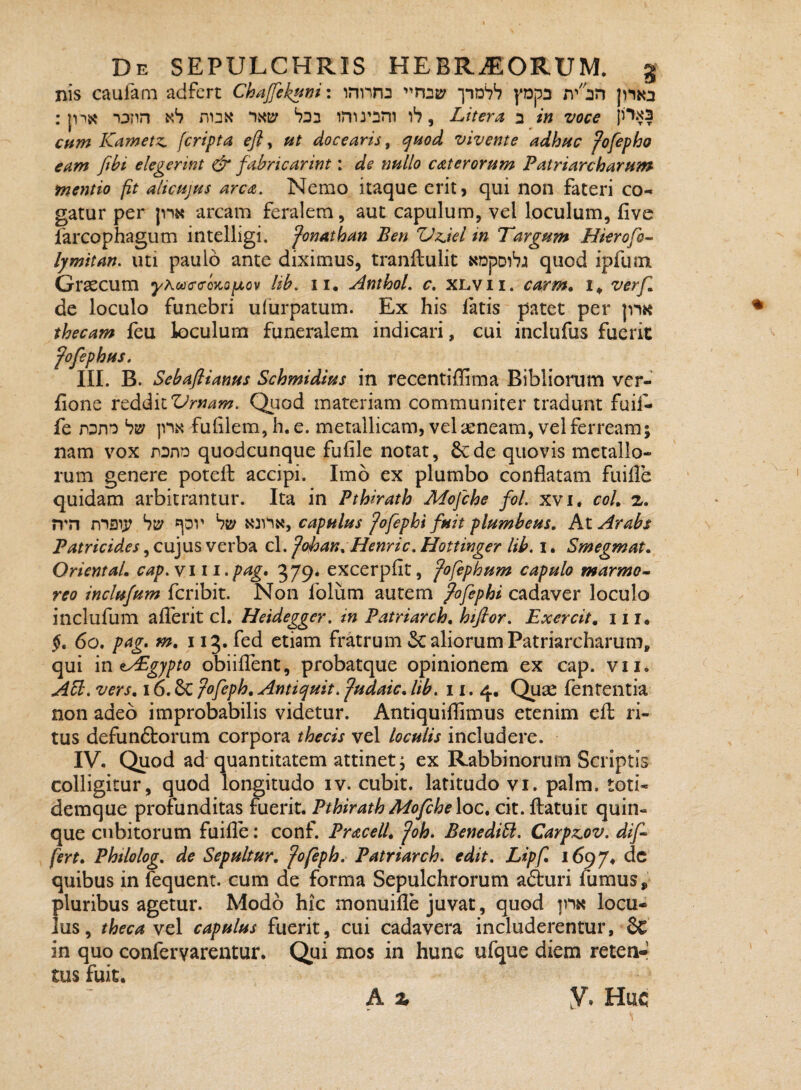 nis caufam adfert Chajfek!^mi *jnD‘7S ppa : jnx i^nn duk ‘ixiy b22 inu’Dm , Litera 2 in voce p*'‘^3 cnm Kametz. [cripta efl y ut docearis, ^uod vivente adhuc fofepho eam fibi elegerint ^ fahricarint: de nullo caterorum Patriarcharum mentio fit alicujus arca. Nemo itaque erit> qui non fateri co¬ gatur per jnx arcam feralem, aut capulum, vel loculum, five farcophagum intelligi. fonathan Ben Z^zjei in Targum Hkrofo^ lymitan. uti paulo ante diximus, tranflulit NDpDibj quod ipfuin Graecum yhcacc-Qnoixov lib. ii. AnthoL c. xlvii. carm, verf^ de loculo funebri ufurpatum. Ex his fatis patet per ]m thecam feu loculum funeralem indicari, cui inclufus fuerit fofephus. III. B. Sebaflianus Schmidius in recentiffima Bibliorum ver- fione vtddiiVrnam. Quod materiam communiter tradunt fuil- fe nDDO |m fulilem, h. e. metallicam, vel aeneam, vel ferream; nam vox nDnn quodcunque fufile notat, 6cde quovis metallo¬ rum genere poteft accipi. Imo ex plumbo conflatam fuifle quidam arbitrantur. Ita in Pthirath Mofche fol. xvi. coU a. n'n nnsij; Sty hw capulus fofephi fuit plumbeus. At Arabs Patricides, cujus verba cl. fohan. Henric. Hottinger lib, i. Smegmat. Oriental. cap,yiii,pag, 379. excerpflt, fofephum capulo marmo^ reo inclufum fcribit. Non folum autem pofephi cadaver loculo inclufum aflerit cl. Heidegger, in Patriarch. hiftor, Exercit. 111, 60. pag. m. 113, fed etiam fratrum Sc aliorum Patriarcharum, qui Viit^gjpto obiiflent, probatque opinionem ex cap. vii. A^, vers. 16.6c fofeph. Antiquit. fudaic. lib. 11. 4. Quse fententia non adeo improbabilis videtur. Antiquiflimus etenim efl: ri¬ tus defunftorum corpora thecis vel loculis includere. IV. Quod ad'quantitatem attinet; ex Rabbinorum Scriptis colligitur, quod longitudo iv. cubit. latitudo vi. palm. toti- demque profunditas fuerit. Pthirath Mofche \oc, cit. flatuit quin¬ que cubitorum fuifle: conf. Pracell. foh. Benedibi. Carpzov, dif^ fert. Phtlolog. de Sepultur. fofeph. Patriarch. edit, Lipf 16974 dc quibus in fequent. cum de forma Sepulchrorum aduri fumus, pluribus agetur. Modo hic monuifle juvat, quod ]m locu¬ lus, theca Ycl capulus fuerit, cui cadavera includerentur, 6c in quo conferyarentur. Qui mos in hunc ufque diem reten-! tus fuit. h % y. Huc