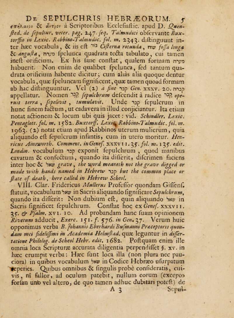 trinihciiov dc ^vrpov a Scriptoribus li/cclefiailic. apud D. Jl^ed. de fepsiltur, veter, z^J.feej, Talmadici obfervante tor^o in Lexic. Rabbino-Talmadic, fol, m, 2.343* in¬ ter haec vocabula, 6c iis cft Ctflerna rotanda, foffa longa angpifta.^ fpelunca quadrata tedta tabulato, cui tamen ineft orificium. Ex his ianc confbat, qualem formam habuerit. Non enim de qualibet fpelunca, fed tantum qua¬ drata orificium habente dicitur, cum alias alia quoque dentur vocabula, qua: fpeluncam figniheent, quae tamen quoad formam ab hac dillinguuntur. Vel (2) a fine inp Gen. xxxv. 20. appellatur. Nomen fepalchram defeendit a radice ope- ruit terra , fepeltvit , tumulavit^ Unde nnp fepulcrum in hunc finem fa(S:um,ut cadavera in illud conjiciantur. Ita etiam notat adionem locum ubi quis jacet: vid. Schindler, Lexic, Pentaglott. foL w, iJ^.Buxtorjf] Lexit^Rabbino^Palmudic. foLm, 1963. (2) notat etiam apud Rabbinos uterum mulierum, quia aliquando efl fepulcrum infantis, cum in utero moritur. Hen~ ricus Ainsworth. Comment, inGenef, xxxvi i. m, 135'* edit, Londm. vocabulum n^p exponit fepulchrum , quod manibus cavatum Sc confedlum, quando ita differit, diferimen ficiens inter hoc & grave ^ the word meaneth mt the grave digged or made %vith hands named in Hebreiv *i:jp hut the common place or flate of death, here called in Hebrew ScheoL VIII. Clar. Fridericus Mulieras Profeflbr quondam GifIcnC flatuit, vocabulum bNB? in Sacris aliquando fignificare5^p^/cW??;, quando ita diflerit: Non dubium eft, quin aliquando in Sacris fignificet fepulchrum. Conflat hoc cxGenef. xxxvi i. 35'- & Pfiiltn, XVI. 10. Ad probandam hanc fuam opinionem Rivetum adducit, Exerc, 151»/. in 57. Verum huic opponimus verba B. ^ohannis Eberhardi Bufmanni Pr^ceptons quon¬ dam mei fideliffimi in Academia Helmfiad, quae leguntur in dtjfer- tatione Philolog. de Scheol Hehr. edit, 1682. Poflquam enim ille omnia loca Scripturas accurata diligentia perpendifTet §, xv. in hxc erumpit verba: Haec fdnt loca illa (non plura nec pau¬ ciora) in quibus vocabulum Snb? in Codice Hebraeo ufurpatum Aperies. Quibus omnibus lingulis probe confideratis, cui¬ vis, ni fallor, ad oculum patebit, nullum eorum (excepto forfan unb vel altero, de quo tamen adhuc cJubitari potefl) de A 3 SepuU