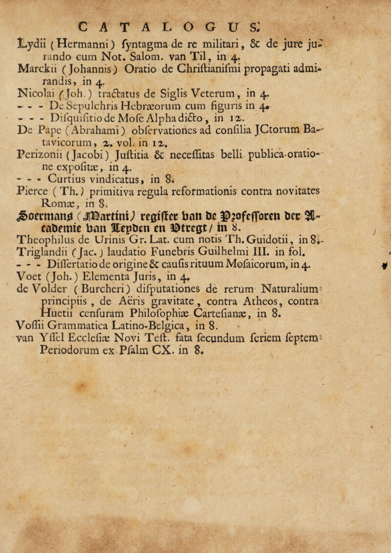 catalogus: Lydii (Hermanni) fyntagma de re militari, & de jure ju* lando Gum Not. Salom. van Til, in 4. Marckii ( Johannis) Oratio de Chriftianifmi propagati admi^ randis, in 4. Nicolai (Joh.) tradlatus de Siglis Veterum, in 4, - - De Sepulchris Hebrseorum cum figuris in 40 - - - Dilquifitio de Mofe Alpha di61:o , in De Pape (Abrahami) obfervationes ad confilia JCtorum Ba- tavicorum, x. vol. in i Perizonii (Jacobi) Juflitia 6c neceilitas belli publica oratio* • neexpofit^e, in 4. - - - Curtius vindicatus I in 8i Pierce ( Th.} primitiva regula reformationis contra novitates Romae, in 8. vtQXftct ban be ©?ofcffocen btt %- cabemie ban llepbcn tn ©ttegt/ in 8. Theophilus de Urinis Gr. Lat. cum notis Th.Guidotii, inSa- Triglandii Cj^c. J laudatio Funebris Guilhelmi III. in foi. - - - Diflertatio de origine 6c caufisrituum Mofaicorum, in 4. Voet (Joh.) Elementa Juris, in 4» de Volder (Burcheri) difputationes de rerum Naturalium^ principiis , de Aeris gravitate, contra Atheos, contra Huetii cenfuram Philofophiae Cartefianse, in 8. Vofiii Grammatica Latino-Belgica, in 8. van Yfiel Ecclefiae Novi Teft. fata fecundum feriem leptem-