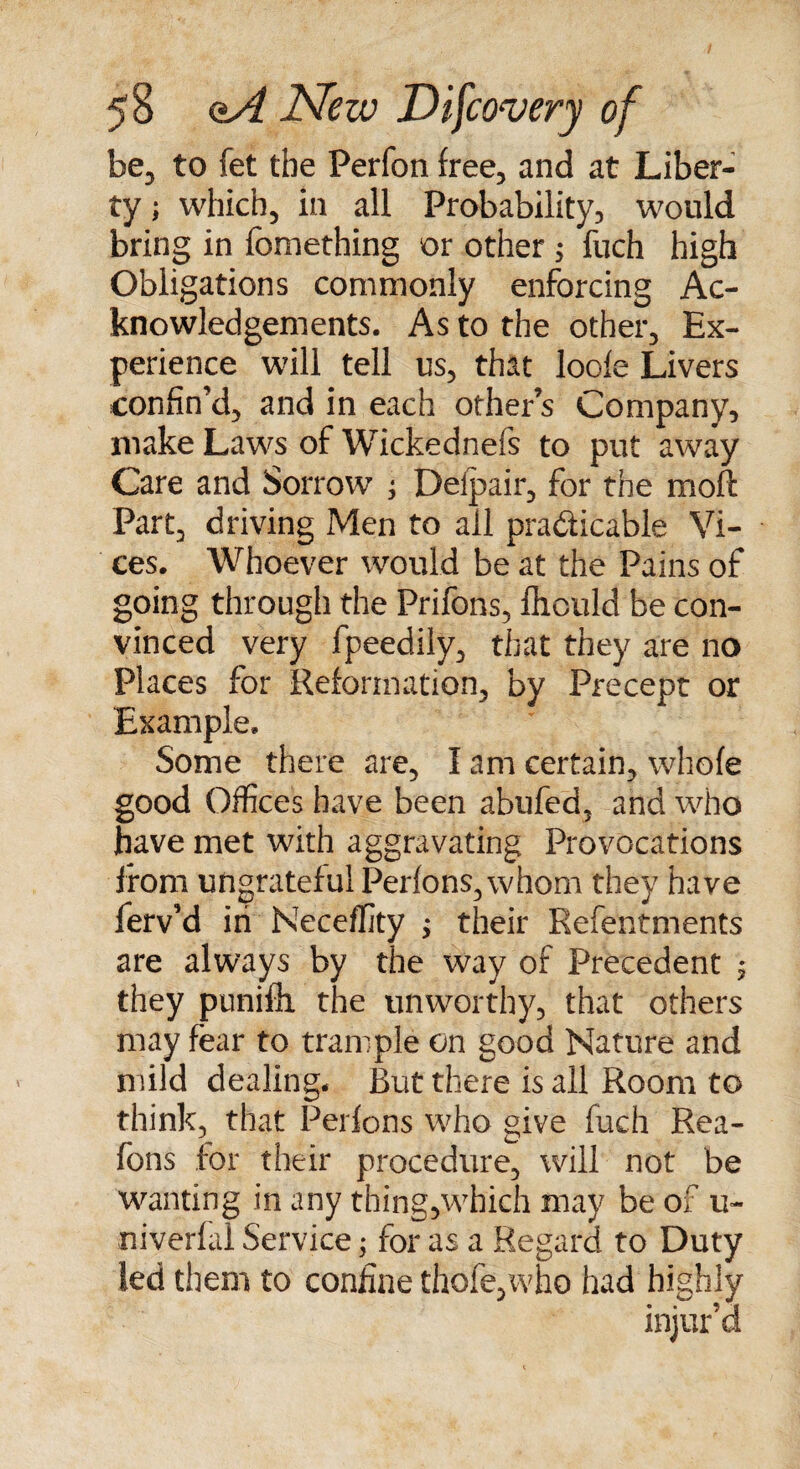 be, to fet the Perfon free, and at Liber¬ ty ; which, in all Probability, would bring in fomething or other ; fuch high Obligations commonly enforcing Ac¬ knowledgements. As to the other. Ex¬ perience will tell us, that lode Livers confin’d, and in each other’s Company, make Laws of Wickednefs to put away Care and Sorrow ; Delpair, for the moft Part, driving Men to all practicable Vi¬ ces. Whoever would be at the Pains of going through the Prifons, fhculd be con¬ vinced very fpeedily, that they are no Places for Reformation, by Precept or Example. Some there are, I am certain, whofe good Offices have been abufed, and who have met with aggravating Provocations from ungrateful Perlons,whom they have ferv’d in Neceffity ; their Refentments are always by the way of Precedent ; they punifh the unworthy, that others may fear to trample on good Nature and mild dealing. But there is all Room to think, that Perfons who give fuch Rea- fons for their procedure, will not be wanting in any thing,which may be of u- niverfal Service; for as a Regard to Duty led them to coniine thole,who had highly injur’d