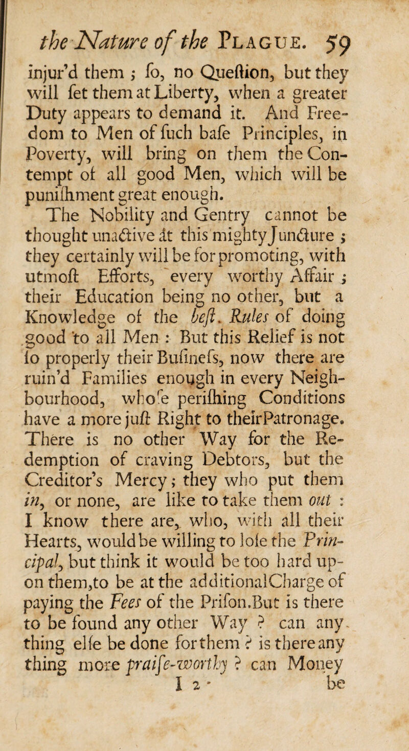 injur’d them ,* fo, no Queftion, but they will fet them at Liberty, when a greater Duty appears to demand it. And Free¬ dom to Men of fuch bafe Principles, in Poverty, will bring on them the Con¬ tempt of all good Men, which will be punilhment great enough. The Nobility and Gentry cannot be thought una&amp;ive dt this mightyJundure ; they certainly will be for promoting, with utmoft Efforts, every worthy Affair ; their Education being no other, but a Knowledge of the heft. Rules of doing good 'to all Men : But this Relief is not io properly their Bufinefs, now there are ruin’d Families enough in every Neigh¬ bourhood, wbo'e perilhing Conditions have a more juft Right to theirPatronage. There is no other Way for the Re¬ demption of craving Debtors, but the Creditor’s Mercy; they who put them /&gt;/, or none, are like to take them out : I know there are^ who, with all their Hearts, would be willing to lofe the Prin¬ cipal ^ but think it would be too hard up¬ on them,to be at the additionalCharge of paying the Fees of the Prifon.But is there to be found any other Way ? can any. thing el(e be done forthem i is thereany thing moce praife-worthy ? can Money 1 2* be