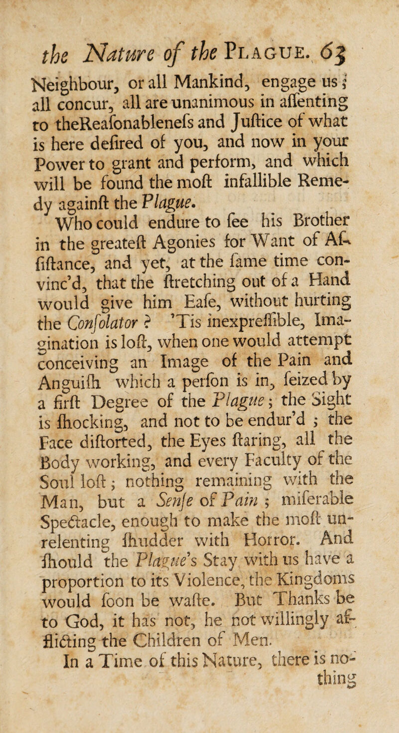 Neighbour, or all Mankind, engage us; all concur, all are unanimous in affenting to theReafonablenefs and Juftice of what is here defired of you, and now in your Power to grant and perform, and which will be found the moft infallible Reme¬ dy againft the Plague. Who could endure to fee his Brother in the greateft Agonies for Want of Ak fiftance, and yet, at the lame time con¬ vinc’d, that the ftretching out of a Hand would give him Eafe, without hurting the Confolator ? ’Tis inexpreffible. Ima¬ gination is loft, when one would attempt conceiving an Image of the Pain and Anguifti which a perfon is in, feized by a firft Degree of the Plague; the bight is blocking, and not to be endur’d ; the Face diftorted, the Eyes flaring, all the Body working, and every Faculty of the Soul loft; nothing remaining with the Man, but a Senje of Pain ; miferable Spe&amp;acle, enough to make the moft un¬ relenting fhudder with Horror. And fhould the Plagues Stay with us have a proportion to its Violence, the Kingdoms would foon be wafte. But Thanks be to God, it has not, he not willingly af¬ flicting the Children of Men. In a Time of this Nature, there is no¬ thing