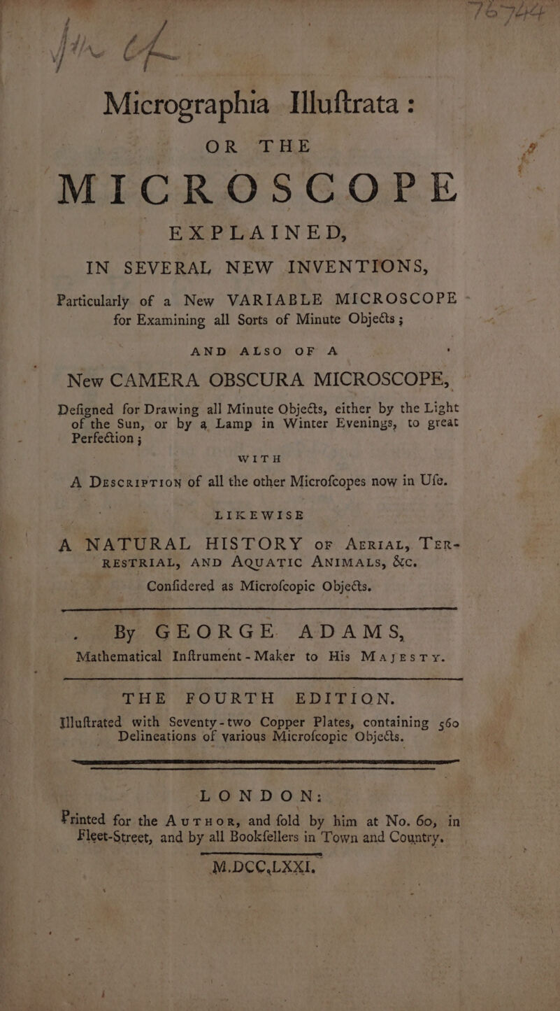 / } of j C A ; Micrographia Hiiftrata : OR THE MICROSCOPE Boxer PHA IN ED, IN SEVERAL NEW INVENTIONS, Particularly of a New VARIABLE MICROSCOPE for Examining all Sorts of Minute Objects ; AND ALSO OF A New CAMERA OBSCURA MICROSCOPE, Defigned for Drawing all Minute Objects, either by the Light of the Sun, or by a Lamp in Winter Evenings, to great Perfection ; WITH A Description of all the other Microfcopes now in Ufe. LIKEWISE A NATURAL HISTORY or Arriat, TER- RESTRIAL, AND AQuaTic ANIMALS, &amp;c. Confidered as Microfcopic Objects. By GEORGE ADAMS, Mathematical Inftrument- Maker to His MayjyeEsTy. THE FOURTH EDITION. Tiluftrated with Seventy-two Copper Plates, containing 560 _ Delineations of various Microfcopic Objects. . LONDON: Printed for the A uTHOR, and fold by him at No. 60, in Fleet-Street, and by all Bookfellers in Town and Country. M.DCC.LXXIL.