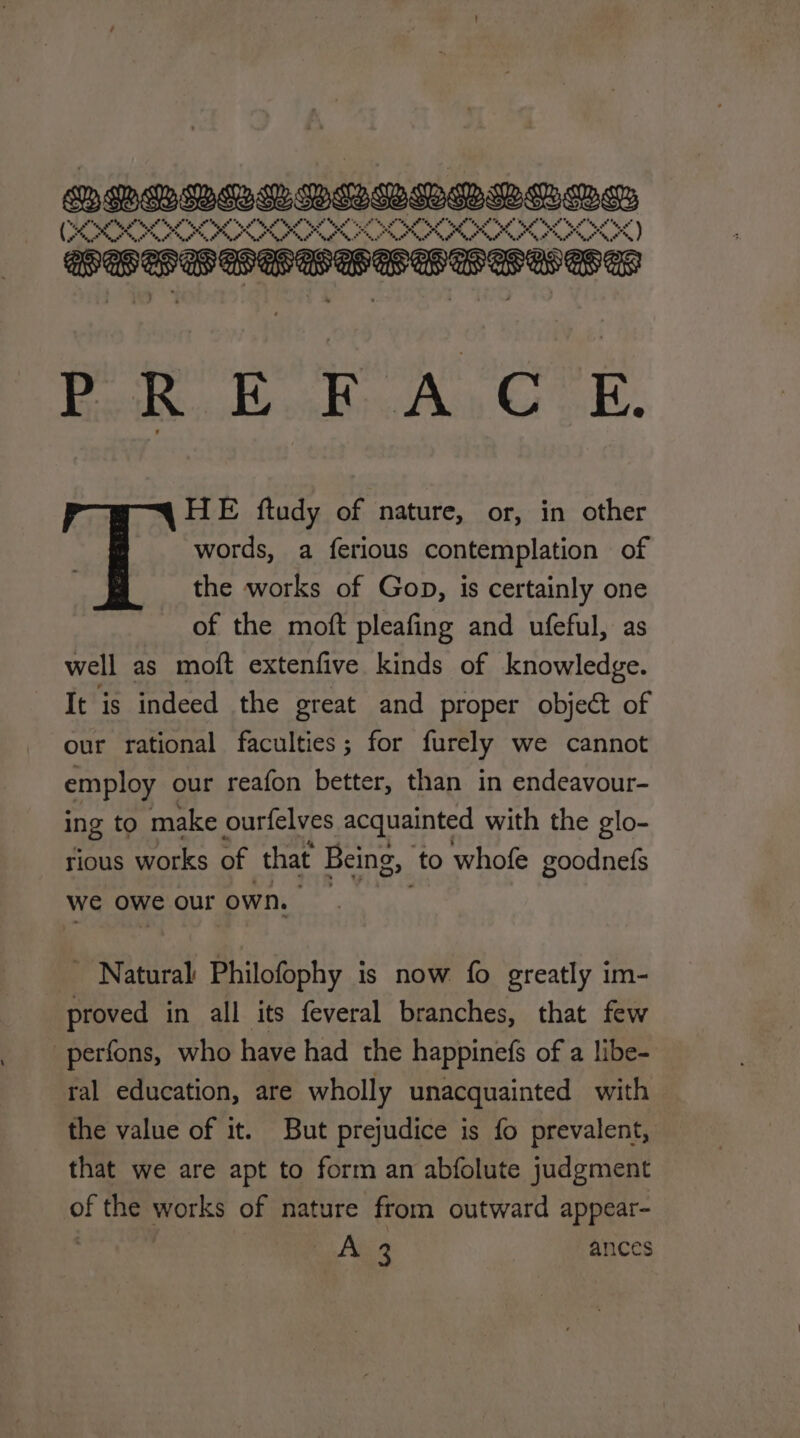 QRHDALDUBROBRODS (} OOD Pug oO Os a oo ws GOVOCSGSSS SOLS S PRE FACE. HE ftudy of nature, or, in other words, a ferious contemplation of the works of Gop, is certainly one of the moft pleafing and ufeful, as well as moft extenfive kinds of knowledge. It is indeed the great and proper object of our rational faculties; for furely we cannot employ our reafon better, than in endeavour- ing to make ourfelves acquainted with the glo- tious works of that Being, ‘to whofe goodnefs we owe our own. _ Natural Philofophy is now fo greatly im- proved in all its feveral branches, that few -perfons, who have had the happinefs of a libe- ral education, are wholly unacquainted with — the value of it. But prejudice is fo prevalent, that we are apt to form an abfolute judgment of the works of nature from outward appear- : . Aisa ances