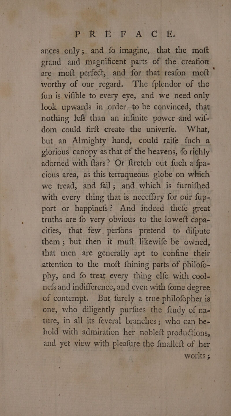 Peo BOF APoCTE: ances. only;. and fo imagine, that the moft erand and magnificent parts of the creation are moft perfect, and for that reafon moft * worthy of our regard. The fplendor of the fun is vifible to every eye, and we need only look upwards in order. to be convinced, that nothing lefs than an infinite power and wif- dom could firft create the univerfe. What, but an Almighty hand, could raife fuch a glorious canopy as that of the heavens, fo richly adorned with ftars? Or ftretch out fuch a fpa- cious area, as this terraqueous globe on which we tread, and fail; and which is furnifhed with every thing that is neceflary for our fup- port or happinefs? And indeed thefe great truths are fo very obvious to the loweft capa- cities, that few. perfons pretend to difpute them; but then it muft likewife be owned, that men are generally apt to confine their attention to the moft fhining parts of philofo- phy, and fo treat every thing elfe with cool- nefs and indifference, and even with fome degree of contempt. But furely a true philofopher is’ one, who diligently purfues the ftudy of na- ture, in all its feveral branches; who can be- hold with admiration her nobleft productions, and yet view with pleafure the {malleft of her | works ; -