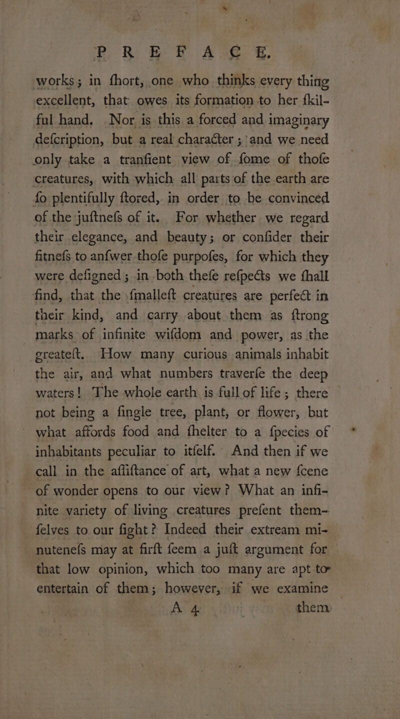 s OR be. Are S works; in fhort, one who thinks every thing excellent, that owes its formation .to her fkil- ful hand. Nor. is this a forced and imaginary defcription, but a real character ;'and we need only take a tranfient view of fome of thofe creatures, with which all parts of the earth are fo plentifully ftored, in order to be convinced of the juftnefs of it. For whether we regard their elegance, and beauty; or confider their fitnefs to anfwer thofe purpofes, for which they were defigned ; in. both thefe refpeGts we thall find, that the .fmalleft creatures are perfect in their kind, and carry about them as ftrong marks of infinite wifdom and power, as the ereateft, How many curious animals inhabit the air, and what numbers traverfe the deep waters! The whole earth is full of life; there not being a fingle tree, plant, or flower, but what affords food and fhelter to a fpecies of inhabitants peculiar to itfelf. And then if we call in the afliftance of art, what a new {cene of wonder opens to our view? What an infi- nite variety of living creatures prefent them- felves to our fight? Indeed their extream mi- nutenefs may at firft feem a juft argument for | that low opinion, which too many are apt to entertain of them; however, if we examine Aa a them