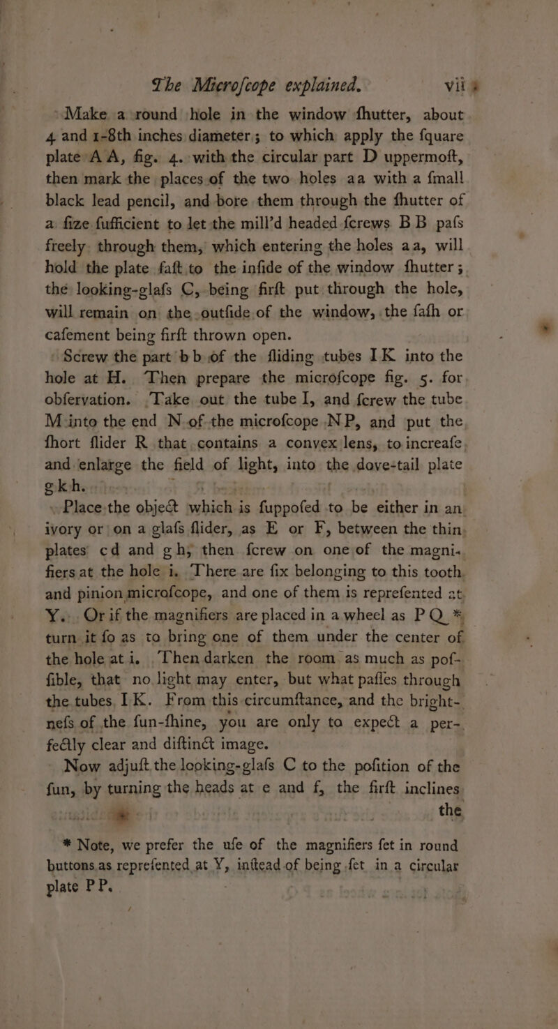 Make a round hole in the window fhutter, about 4 and 1-8th inches diameter; to which apply the fquare plate AA, fig. 4. with the circular part D uppermoft, then mark the places.of the two holes aa with a {mall black lead pencil, and bore them through the fhutter of a fize fufficient to let the mill’d headed ferews BB pafs freely. through them,’ which entering the holes aa, will hold the plate faft.to the infide of the window fhutter ; the looking-glafs C, being firft put through the hole, will remain on the-outfide of the window, the fafh or cafement being firft thrown open. Screw the part bb of the fliding tubes IK into the hole at H. Then prepare the microfcope fig. 5- for obfervation. ‘Take out the tube I, and {crew the tube Minto the end Nof the microfcope NP, and put the fhort flider R that contains a conyex lens, to increafe. and enlarge the field of lights into the dove-tail plate g kh. . Place:the obje&amp;t slajalie is fuppofed to he either in an ivory or on a glafs flider, as E or F, between the thin. plates cd and gh; then fcrew on one of the magni« fiers at the hole i, There are fix belonging to this tooth. and pinion microfcope, and one of them Is reprefented at Y.: Orif the magnifiers are placed in a wheel as PQ * turn it fo as to Brie one of them under the center of the hole ati. .Thendarken the room as much as pof- fible, that no light may enter, but what pafles through the tubes, IK. F rom this circumftance, and the bright- nefs of the fun-fhine, you are only to expect a per- fectly clear and difting i image. - Now adjuft the looking-glafs C to the pofition of the fun, by turning the heads at e and f, the firft inclines a . the * Note, we prefer the ufe of the magnifiers fet in round buttons.as reprefented at Y, inttead of being fet in a circular