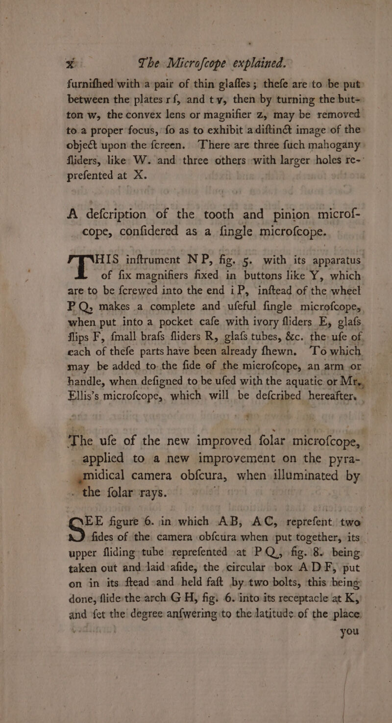 furnifhed with a pair of thin glafles; thefe are to be put: between the plates rf, and ty, then by turning the but- ton w, the convex lens or magnifier z, may be removed to a proper focus, fo as to exhibit adiftin&amp; image of the object upon the fcreen. ‘There are three fuch mahogany fliders, like: W. and three others with larger holes re-: prefented at X. A defcription of the tooth and pinion microf- cope, confidered as a fingle microfcope. HIS inftrument NP, fig. 5. with its apparatus of fix magnifiers fixed in buttons like Y, which are to be {crewed into the end iP, inftead of the wheel PQ; makes a complete and ufeful fingle microfcope, when put into a pocket cafe with ivory fliders E, glafs flips F, {mall brafs fliders R, glafs tubes, &amp;c. the» ufe of each of thefe parts have been already fhewn. To which may be added to. the fide of the microfcope, an arm or handle, when defigned to be ufed with the aquatic or Mr, Ellis’s microfcope,. which will be defcribed hereafter. | + § The ufe of the new improved folar microfcope, applied to a new improvement on the pyra- _ smidical camera obfcura, when pied ceived by _ the folar rays. EE figure 6. in which AB, AC, reprefent. two fides of the camera obfcura when put together, its _ upper fliding tube reprefented at PQ, fig. 8) being taken out and laid afide, the circular box ADF, put on in its ftead»and held faft by. two bolts, this being done, flide the arch G H, fig. 6. into its receptacle at K, and fet the degree anfwering to the latitude. of the place. you