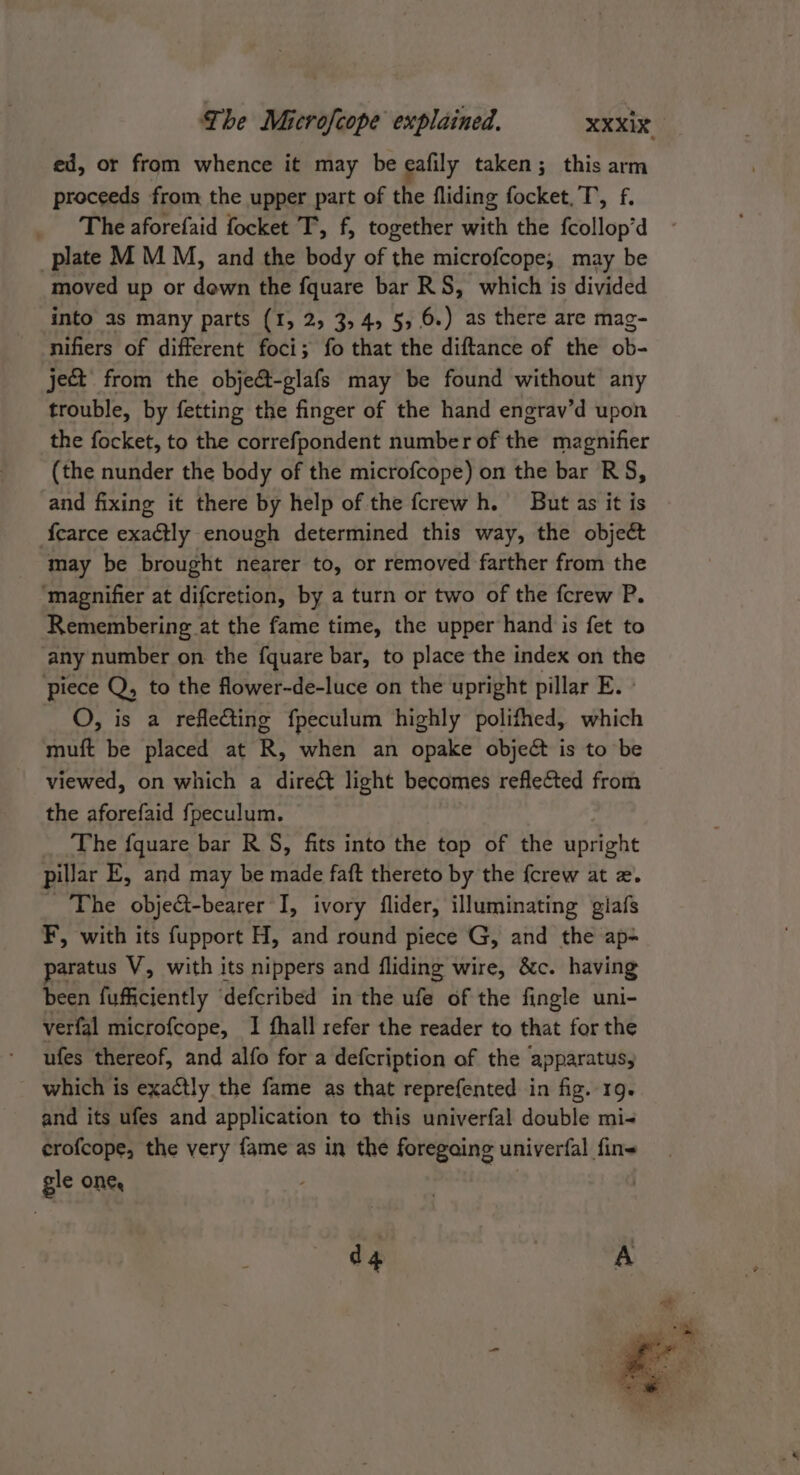 ed, or from whence it may be eafily taken; this arm proceeds from the upper part of the fliding focket,T, f. The aforefaid focket T, f, together with the fcollop’d plate M M M, and the body of the microfcope, may be moved up or down the fquare bar RS, which is divided into as many parts (1, 2, 3,4, 5,6.) as there are mag- nifiers of different foci; fo that the diftance of the ob- ject from the obje&amp;-glafs may be found without any trouble, by fetting the finger of the hand engrav’d upon the focket, to the correfpondent number of the magnifier (the nunder the body of the microfcope) on the bar RS, and fixing it there by help of the fcrewh. But as it is {earce exactly enough determined this way, the object may be brought nearer to, or removed farther from the ‘magnifier at difcretion, by a turn or two of the fcrew P. Remembering at the fame time, the upper hand is fet to any number on the fquare bar, to place the index on the piece Q, to the fower-de-luce on the upright pillar E. O, is a reflecting fpeculum highly polifhed, which muft be placed at R, when an opake objeét is to be viewed, on which a direét light becomes reflected from the aforefaid fpeculum. The fquare bar RS, fits into the top of the upright pillar E, and may be made faft thereto by the {crew at x. The object-bearer I, ivory flider, illuminating giafs F, with its fupport H, and round piece G, and the ap- aratus V, with its nippers and fliding wire, &amp;c. having been fufficiently ‘defcribed in the ufe of the fingle uni- verfal microfcope, I fhall refer the reader to that for the ufes thereof, and alfo for a defcription of the apparatus, which is exactly the fame as that reprefented in fig. 19. and its ufes and application to this univerfal double mi- crofcope, the very fame as in the foregaing univerfal fine gle One, d4 | A