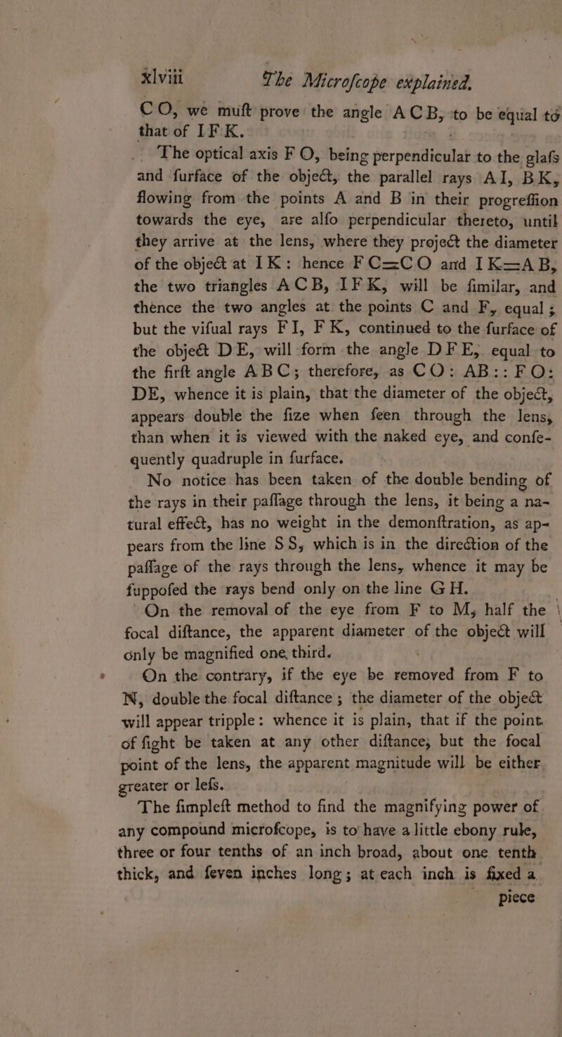 Cc O, we muft prove: the angle ACB, to be pe to that of IF K. The optical axis F O, being er peditlitiiiet to the glafs and furface of the object, the parallel rays AI, BK, flowing from the points A and B in their progreffion towards the eye, are alfo perpendicular thereto, until they arrive at the lens, where they project the diameter of the objet at IK: hence FC=CO and IK=AB, the two triangles ACB, IF K, will be fimilar, and thence the two angles at the points C and Fy, equal ; but the vifual rays FI, F K, continued to the furface of the obje&amp; DE, will form the angle DFE, equal to the firft angle ABC; therefore, as CO: AB:: FO: DE, whence it is plain, that the diameter of the object, appears double the fize when feen through the lens, than when it is viewed with the naked eye, and confe- quently quadruple in furface. No notice has been taken of the double bending of the rays in their paffage through the lens, it being a na- tural effect, has no weight in the demonftration, as ap~ pears from the line SS, which is in the direétion of the paflage of the rays through the lens, whence it may be fuppofed the rays bend only on the line GH. On the removal of the eye from F to My, half the focal diftance, the apparent diameter of the object will only be magnified one, third. On the contrary, if the eye be removed from F to N, double the focal diftance ; the diameter of the object will appear tripple: whence it is plain, that if the point of fight be taken at any other diftance; but the focal point of the lens, the apparent magnitude will be either greater or lefs. 2 | The fimpleft method to find the magnifying power of. any compound microfcope, is to have a little ebony rule, three or four tenths of an inch broad, about one tenth thick, and feven inches long; at each inch is fixed a piece