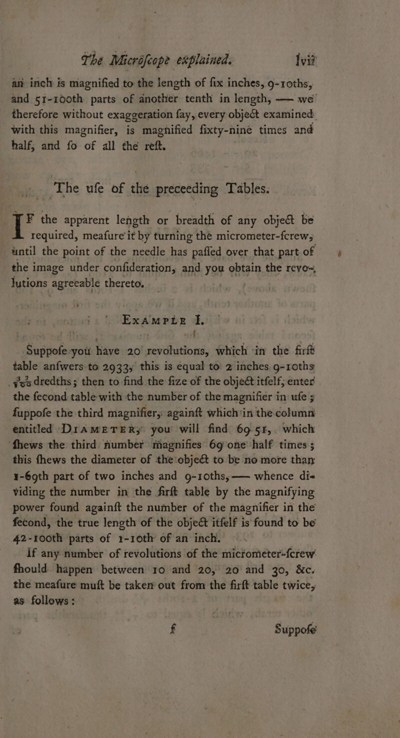 an inch is magnified to the length of fix inches, 9-10ths, and 5r-100th parts of another tenth in length, — we therefore without exaggeration fay, every object examined with this magnifier, is magnified fixty-nine times and half; and fo of all the reft. ‘The ufe of the preceeding Tables. YF the apparent length or breadth of any object be required, meafure it by turning the micrometer-fcrew5 until the point of the needle has pafled over that part of the image under confideration, and you obtain the reyo~, lutions Att thereto, ExampPte I, ~Suspeliey you have 20 hossbidibto te which ‘in the firft sane anfwers to 2933, this is equal to 2 inches g-roths _¥eo dredths ; then to find the fize of the objeét itfelf; enter the fecond table with the number of the magnifier in ufe ; fuppofe the third magnifier; againft which'in the column entitled DiamEeTER,;: you will find 69 5r,. which fhews the third number magnifies 69 one’ half times ; this fhews the diameter of the objeét to be no more than ¥-69th part of two inches and g-10ths,—— whence di viding the number in the firft table by the magnifying power found againft the number of the magnifier in the fecond, the true length of the objec itfelf is found to be 42-1o0th parts of 1-10th of an inch. if any number of revolutions of the micrometer-fcrew fhould happen between ro and 20, 20 and 30, &amp;c. the meafure muft be taken out from the firft table twice, as follows: f | Suppofe’