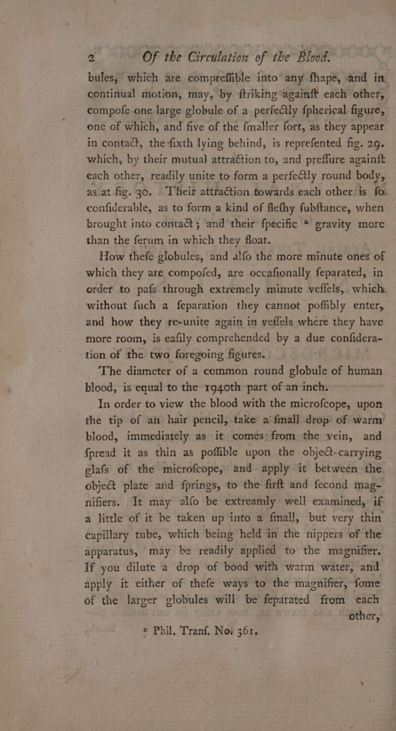 bules, which are compreffible into’ any fhape, and in. continual motion, may, by ftriking againft each other, compofe one. large globule of a perfectly f{pherical figure, one of which, and five of the fmaller fort, as they appear in contact, the fixth lying behind, is reprefented fig. 29. which, by their mutual) attra€tion to, and preflure againft each other, readily unite to form a perfectly round bows as at fig. 30. . Their attraction towards each other is fo confiderable, as to form a kind of flefhy fubftance, when brought into contact; and their fpecific * gravity more than the ferum in which they float. How thefe globules, and alfo the more minute ones of which they are compofed, are occafionally feparated, in order to pafs through extremely minute veflels,. which. without fuch a feparation they cannot pofiibly enter, and how they re-unite again in veflels where they have more room, is eafily comprehended by a due confidera- tion of the two foregoing figures. The diameter of a common round oben of human blood, is equal to the r940th part of an inch. | In order to view the blood with the microfcope, upon the tip of an hair pencil, take a fmall drop of warm blood, immediately as it comes from the vein, and {pread it as thin as poffible upon the object-carrying | elafs of the microfcope, and apply it between the objec plate and fprings, to the firft and fecond mag- _ nifiers. It may alfo be extreamly well examined, if a little of it be taken up into a fmall, but very thin capillary tube, which being held in the nippers of the apparatus, may be readily applied to the magnifier. If you dilute a drop of bood with warm water, and apply it either of thefe ways to the magniffer, fome of the larger globules will be feparated from each other, * Phil, Tranf. Now 361.