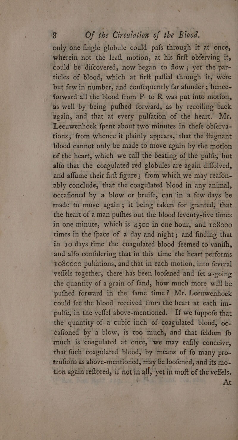 only one fingle globule could pafs through it at once, wherein not the leaft motion, at his firft obferving it, could be difcovered, now began to flow; yet the par- ticles of blood, which at firft paffed through it, were but few in number, and confequently far afunder ; hence- forward all the blood from P- to R was put into motion, as well by being pufhed forward, as by recoiling back zgain, and that at every pulfation of the heart. Mr. Leeuwenhoek fpent about two minutes in thefe obferva- tions; from whence it plainly appears, that the ftlagnant blood cannot only be made to move again by the motion of the heart, which we call the beating of the pulfe; but alfo that the coagulated red globules are again diflolved, and affume their firft figure; from which we may reafon- ably conclude, that the coagulated blood in any animal, occafioned by a blow or bruife, can in a few days be made to move again; it being taken for granted, ‘that the heart of a man pufhes out the blood feventy-five times in one minute, which is 4500 in one hour, and 108000 times in the fpace of a day and night; and finding that in 10 days time the coagulated blood feemed to vanifh, and alfo confidering that in this time the heart performs 1080000 pulfations, and that in each motion, into feveral vefiels together, there has been loofened and fet a-going ’ the quantity of a grain of fand, how much more will be pufhed forward in the fame time? Mr. Leeuwenhoek could fee the blood received from the heart at each im- pulfe, in the veflel above-mentioned. If we fuppofe that the quantity of a cubic inch of coagulated blood, oc- ‘¢afioned by a blow, is too much, and that feldom fo much is ‘coagulated at once, we may eafily conceive, that fuch coagulated blood, by means of fo many pro- trufions as above-mentioned, may be loofened, and its mo- tion again reftored, if not in all, ‘yet in moft of the veflels. gids At