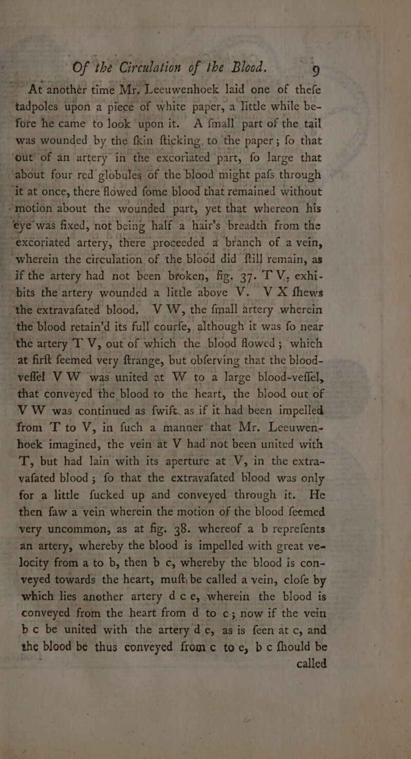 ~ At another time Mr “Leeuwenhoek laid one of thefe tadpoles upon a piece of white paper, a ‘Jittle while be- fore he came to look upon it. A {mall part of the tail was wounded by the fkin fticking to ‘the paper; fo that ‘out’ of an artery in ‘the excoriated ‘part, fo large that ‘about four red globules of the blood might pafs through it at once, there flowed fome blood that remained without --motion about the wounded part, yet that whereon his ‘eye’ was fixed, not being half a hair’ 's breadth from the - excoriated artery, there ‘proceeded a branch of a vein, ‘wherein the circulation of the blood did ftil] remain, as if the artery had not been broken, fig, 37. TV; exhi- bits the artery wounded a little above V. V X thews “the extravafated blood. V ‘W, the fmall artery wherein the blood retain’d its full courfe, although it was fo near ‘the artery ITV, out of which the blood flowed; which at firft feemed very ftrange, but obferving that the blood- veflel VW was united at W to a large blood-veflel, that conveyed the blood to the heart, the blood out of VW was continued as fwift_as if it had been impelled from T to V, in fuch a manner that Mr. Leeuwen- hoek imagined, the vein at V had not been united with T, but had lain with its aperture at V, in the extra- vafated blood ; fo that the extravafated blood was only for a little fucked up and conveyed through it. He then faw a vein wherein the motion of the blood feemed very uncommon, as at fig. 38. whereof a b reprefents an artery, whereby the blood is impelled with great ve- locity from a to b, then b c, whereby the blood is con- veyed towards the heart, muft,be called a vein, clofe by which lies another artery dce, wherein the blood is conveyed from the heart from d to c; now if the vein bc be united with the artery de, se is feen at c, and the blood be thus conveyed fromc toe, bc fhould be called