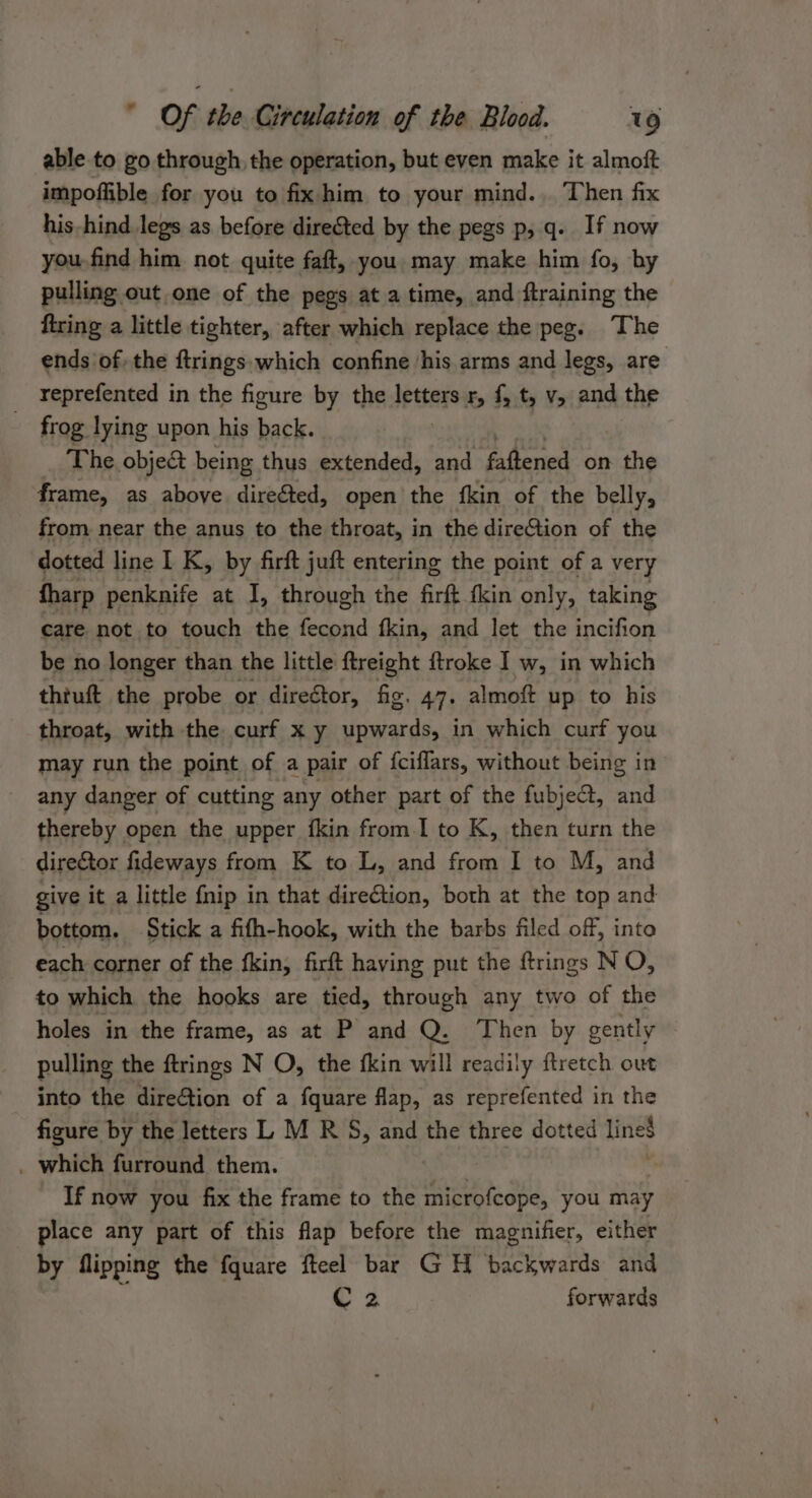 able to go through, the operation, but even make it almoft impoffible for you to fix him to your mind... Then fix his-hind. legs as before dire&amp;ted by the pegs p,q. If now you-find him not quite faft, you may make him fo, by pulling out one of the pegs at a time, and ftraining the firing a little tighter, after which replace the peg. The ends of, the ftrings which confine ‘his arms and legs, are _ Yeprefented in the figure by the letters r, f, t, v, and the frog lying upon his back. The objec being thus extended, and Edbenied on the frame, as above direéted, open the {kin of the belly, from near the anus to the throat, in the direCtion of the dotted line I K, by firft juft entering the point of a very fharp penknife at I, through the firft fkin only, taking care not to touch the fecond fkin, and let the incifion be no longer than the little ftreight ftroke I w, in which thiuft the probe or direétor, fig. 47. almoft up to his throat, with the curf x y upwards, in which curf you may run the point of a pair of fciflars, without being in any danger of cutting any other part of the fubject, and thereby open the upper fkin from.I to K, then turn the direGtor fideways from K to L, and from I to M, and give it a little fnip in that direGtion, both at the top and bottom. Stick a fifh-hook, with the barbs filed off, into each corner of the fkin, firft having put the ftrings NO, to which the hooks are tied, through any two of the holes in the frame, as at P and Q: Then by gently pulling the ftrings N O, the fkin will readily ftretch out into the direction of a fquare flap, as reprefented in the figure by the letters L M R S, and the three dotted line$ _ which furround them. If now you fix the frame to the Hiei ta Shi. you may place any part of this fap before the magnifier, either by flipping the fquare fteel bar GH backwards and i C 2 forwards