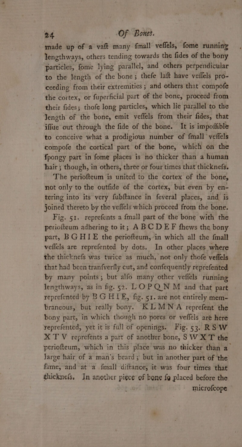 made up of a vaft many fmall veffels, fome running Yengthways, others tending towards the fides of the bony “particles; fome lying parallel, and others perpendicular to the length of the bone; thefe laft have veflels pro- ceeding from their extremities ; and others that compofe the cortex, or fuperficial part of the bone, proceed from their fides; thofe long particles, which lie parallel to the Jength of the bone, emit veflels from their fides, that iffue out through the fide of the bone. It is impoffible to conceive what a prodigious number of fmall °veffels compofe the cortical part of the bone, which on the {pongy part in fome places is no thicker than a human hair ; though, in others, three or four times that thicknefs. The periofteum is united to the cortex of the bone, not only to the outfide of the cortex, but even by en- tering into its very fubftance in feveral places, and is joined thereto by the veflels which proceed from the bone. Fig. 51. reprefents a fmall part of the bone with the ediuiecns adhering to it; ABCD EF fhews the bony part, BGHIE the periofteum, in which all the fmall veflels are reprefented by dots. In other places where the thicknefs was twice as much, not only thofe veffels that had been tranfverfly cut, and confequently reprefented by many points; but alfo many other veffels running lengthways, as in fig. 52. LOPQN M and that pare reprefented by BG HIE, fig. 51. are not entirely mem- braneous, but really bony. KLMWNA reprefent the bony part, in which though no pores or veffels are here yeprefented, yet it is full of openings. Fig. 53. RSW XT V reprefents a part of another. bone, S W X T the periofteum, which in this place was no thicker than a Jarge hair of a man’s beard; but in another part of the fame, and at a fmall diftance, it was four times that thicknefs. In another piece of bone {9 placed before the microfcope