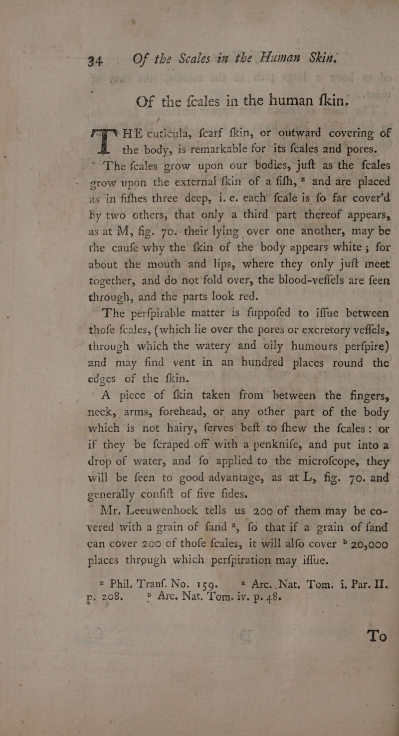 OF the fcales in the human {fkin: ‘HE cuticula, fearf fkin, or outward covering of the body, is remarkable for its feales and pores. * The feales grow upon our bodies, juft as the fcales grow upon the external fkin of a fifh,” and are placed a3 in fifhes three deep, i.e. each’ fcale is fo far cover’d by two others, that only a third part thereof appears, as at M, fig. 70. their lying over one another, may be the caufe why the fkin of the body appears white ; for about the mouth and lips, where they only juft meet together, and do not fold over, the blood-veflels are feen through, and the parts look red. The perfpirable matter is fuppofed to iffue between thofe fcales, (which lie over the pores or excretory veflels, through which the watery and oily humours perfpire) and may find vent in an hundred ‘Places round the edges of the fkin. A piece of fkin taken from between the fingers, neck, arms, forehead, or any other part of the body which is not hairy, ferves beft to fhew the {fcales: or if they be fcraped.off with a penknife, and put into a drop of water, and fo applied to the microfcope, they will be feen to good advantage, as at L, fig. 70. and - generally confift of five fides. Mr. Leeuwenhoek tells us 200 of fern may be co- vered with a grain of fand *, fo that if a grain of fand can cover 200 of thofe bites. it will alfo cover &gt; 20,000 places through which perfpiration may iflue. 2 Phil. Tranf. No. 159. # Arc. Nat. Tom. i, Par. If. p. 208. &gt; Arc, Nat. Tom. iv. p. 48. To