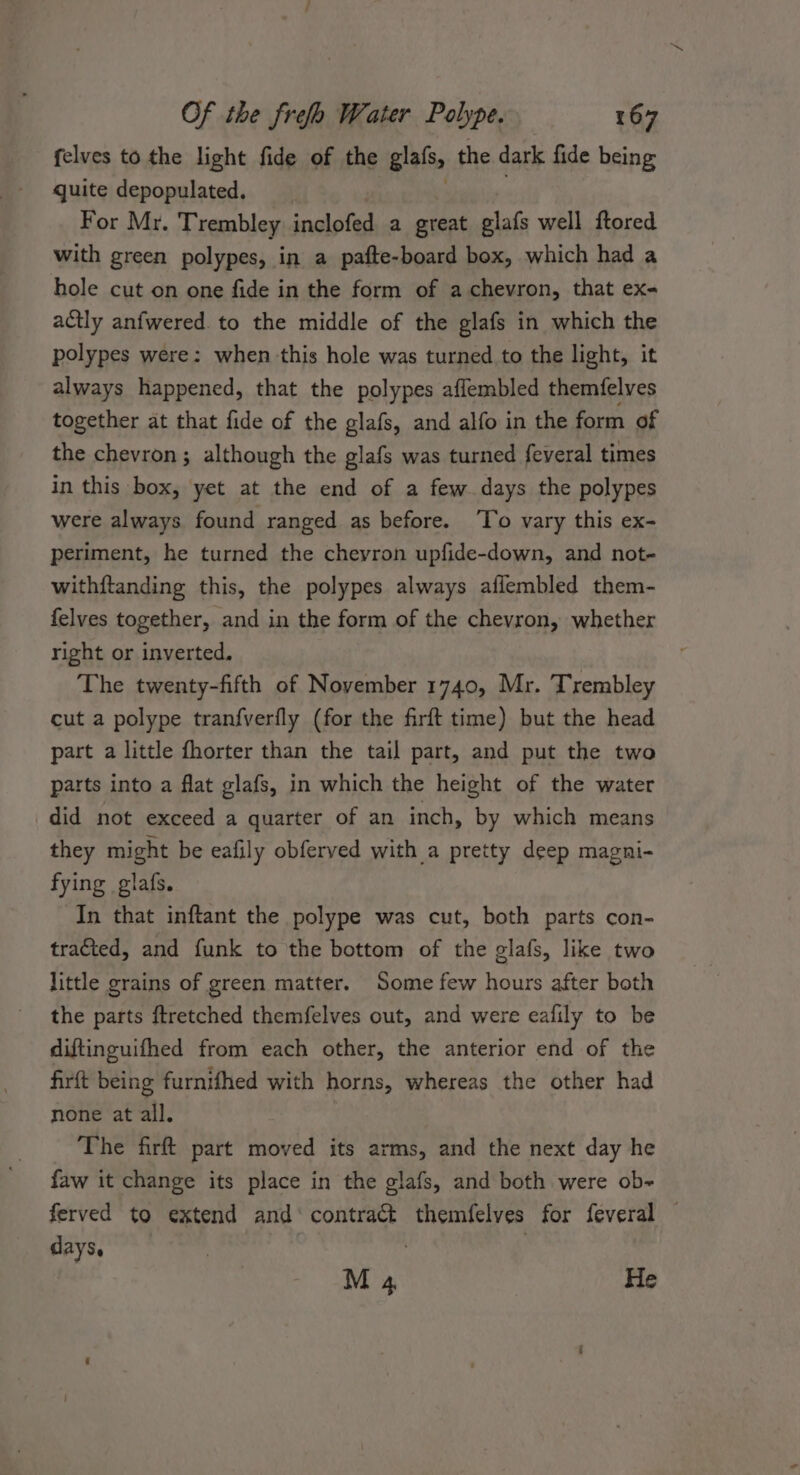 felves to the light fide of the glals, the dark fide being quite depopulated, __ For Mr. Trembley inclofed a great “sre well ftored with green polypes, in a pafte-board box, which had a hole cut on one fide in the form of a chevron, that ex- actly anfwered. to the middle of the glafs in which the polypes were: when this hole was turned to the light, it always happened, that the polypes affembled themfelves together at that fide of the glafs, and alfo in the form of the chevron; although the glafs was turned feveral times in this box, yet at the end of a few. days the polypes were always found ranged as before. ‘To vary this ex- periment, he turned the chevron upfide-down, and not- withftanding this, the polypes always aflembled them- felves together, and in the form of the chevron, whether right or inverted. The twenty-fifth of November 1740, Mr. Trembley cut a polype tranfverfly (for the firft time) but the head part a little fhorter than the tail part, and put the two parts into a flat glafs, in which the height of the water did not exceed a quarter of an inch, by which means they might be eafily obferved with a pretty deep magni- fying glafs. In that inftant the polype was cut, both parts con- tracted, and funk to the bottom of the glafs, like two little grains of green matter. Some few hours after both the parts ftretched themfelves out, and were eafily to be diftinguifhed from each other, the anterior end of the firft being furnifhed with horns, whereas the other had none at all. The firft part moved its arms, and the next day he faw it change its place in the glafs, and both were ob-~ ferved to extend and conieeee themfelves for feveral days. , | M 4 He