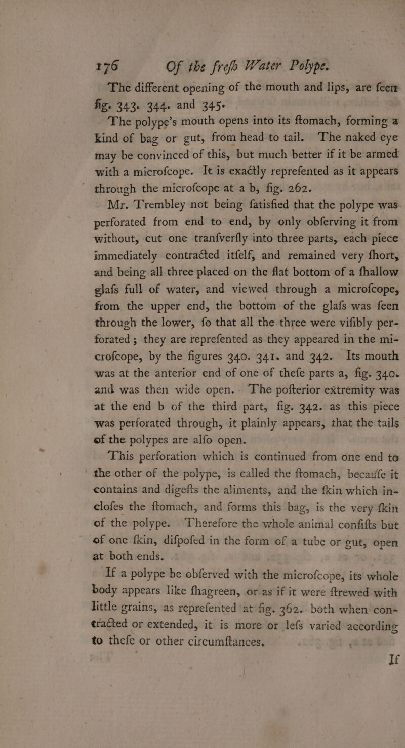 The different opening of the mouth and lips, are feer fig. 343. 344. and 345. The polype’s mouth opens into its ftomach, forming a kind of bag or gut, from head to tail. ‘The naked eye may be convinced of this, but much better if it be armed with a microfcope. It is exaétly reprefented as it appears ’ through the microfcope at ab, fig. 262. Mr. Trembley not being fatisfied that the polype was- perforated from end to end, by only obferving it from without, cut one tranfverfly into three parts, each piece immediately contracted itfelf, and remained very fhort, and being all three placed on the flat bottom of a fhallow glafs full of water, and viewed through a microfcope, from the upper end, the bottom of the glafs was feen through the lower, fo that all the three were vifibly per- forated ; they are reprefented as they appeared in the mi- crofcope, by the figures 340. 341. and 342. Its mouth was at the anterior end of one of thefe parts a, fig. 340. and was then wide open.. The pofterior extremity was at the end b of the third part, fig. 342. as this piece was perforated through, ‘it plainly appears, that the tails of the polypes are alfo open. This perforation which is continued from one end to ' the other of the polype, is called the ftomach, becaufe it contains and digefts the aliments, and the fkin which in- clofes the ftomach, and forms this bag, is the very fkin of the polype. Therefore the whole animal confifts but of one fkin, difpofed in the form of a tube or gut, open at both ends. If a polype be obferved with the microfcope, its whole body appears like fhagreen, or as if it were ftrewed with little grains, as reprefented ‘at fig. 362. both when con- tracted or extended, it is more or lefs varied according to thefe or other circumftances, If ;