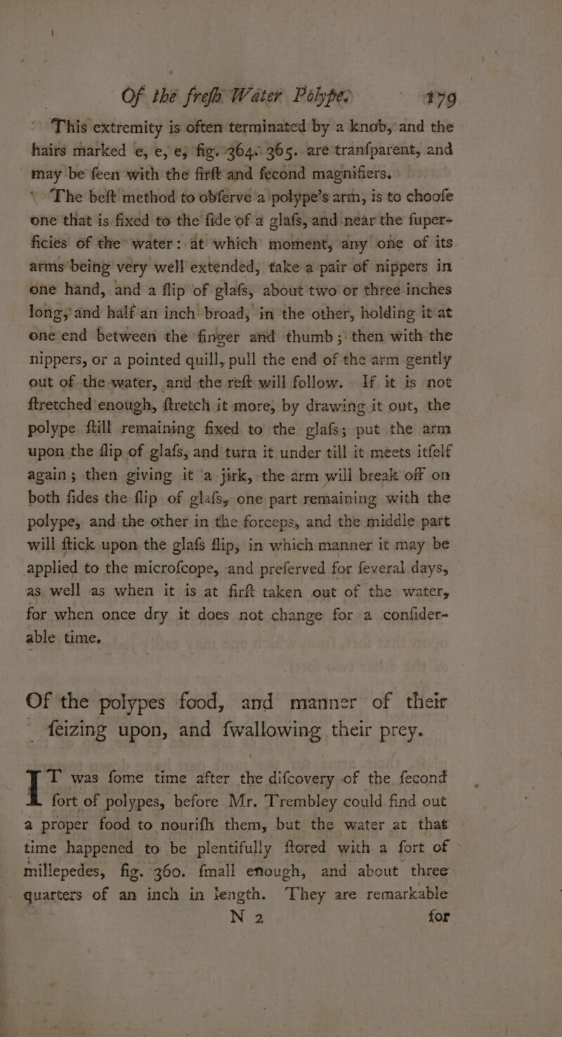 This extremity is often terminated by a knob, and the hairs marked ¢, e, ej fig.364. 365. are tranfparent, and may be feen with the firft and fecond magnifiers. The beft method to obferve a 'polype’s arin, is to choofe one that is fixed to the fide of a glafs, and near the fuper- ficies of the’ water: at which moment, any one of its arms being very well extended, take a pair of nippers in one hand, and a flip of glafs, about two or three inches long,’ and half an inch broad, in the other, holding it at one end between the finger and thumb ;’ then with the nippers, or a pointed quill, pull the end of the arm gently out of the water, and the reft will follow. If it is not ftretched enough, ftretch it more, by drawing it out, the polype ftill remaining fixed to the glafs; put the arm upon the dlip of glafs, and turn it under till it meets itfelf again; then giving it a jirk, the arm will break off on both fides the flip of glafs, one part remaining with the polype, and the other in the forceps, and the middle part will ftick upon the glafs flip, in which manner it may be applied to the microfcope, and preferved for feveral days, _ as, well as when it is at firft taken out of the water, for when once dry it does not change for a confider- able time. Of the polypes food, and manner of their _ feizing upon, and fwallowing their prey. ‘T was fome time after the difcovery of the fecond At fort of polypes, before Mr. Trembley could find out a proper food to nourifh them, but the water at that ~ time happened to be plentifully ftored with a fort of millepedes, fig. 360. fmall enough, and about three _ quarters of an inch in length. They are remarkable N 2 for