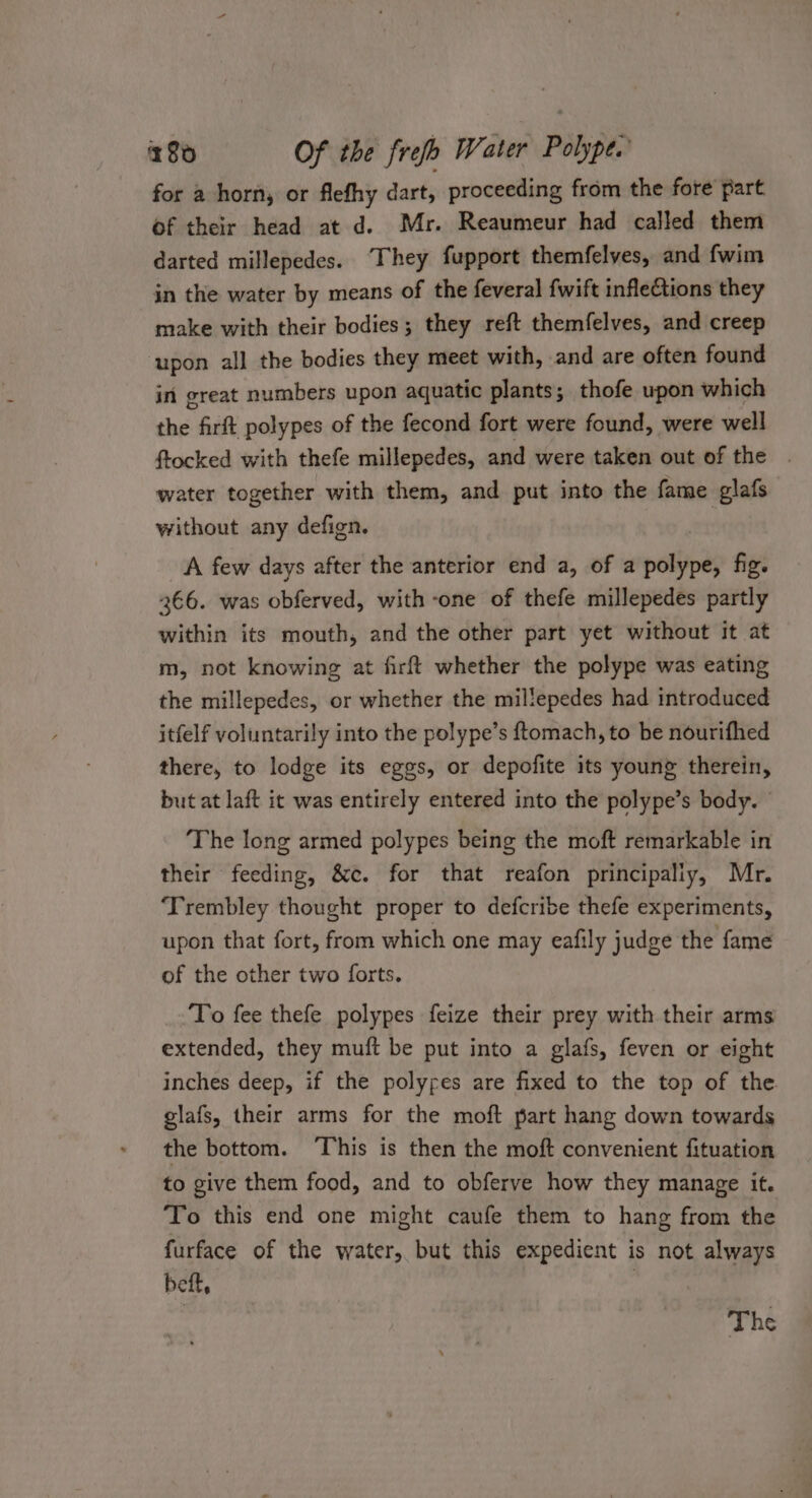 for a horn, or flefhy dart, proceeding from the fore part of their head at d. Mr. Reaumeur had called them darted millepedes. They fupport themfelves, and fwim in the water by means of the feveral fwift inflections they make with their bodies; they reft themfelves, and creep ‘upon all the bodies they meet with, and are often found in great numbers upon aquatic plants; thofe upon which the firft polypes of the fecond fort were found, were well ftocked with thefe millepedes, and were taken out of the . water together with them, and put into the fame glafs without any defign. A few days after the anterior end a, of a wétppas fig. 366. was obferved, with -one of thefe millepedes partly within its mouth, and the other part yet without it at m, not knowing at firft whether the polype was eating the millepedes, or whether the millepedes had introduced itfelf voluntarily into the polype’s ftomach, to be nourifhed there, to lodge its eggs, or depofite its young therein, but at laft it was entirely entered into the polype’s body. © The long armed polypes being the moft remarkable in their feeding, &amp;c. for that reafon principaliy, Mr. ‘Trembley thought proper to defcribe thefe experiments, upon that fort, from which one may eafily judge the fame of the other two forts. To fee thefe polypes feize their prey with their arms extended, they muft be put into a glafs, feven or eight inches deep, if the polyres are fixed to the top of the glafs, their arms for the moft part hang down towards the bottom. ‘This is then the moft convenient fituation to give them food, and to obferve how they manage it. To this end one might caufe them to hang from the furface of the water, but this expedient is not always beft, | The
