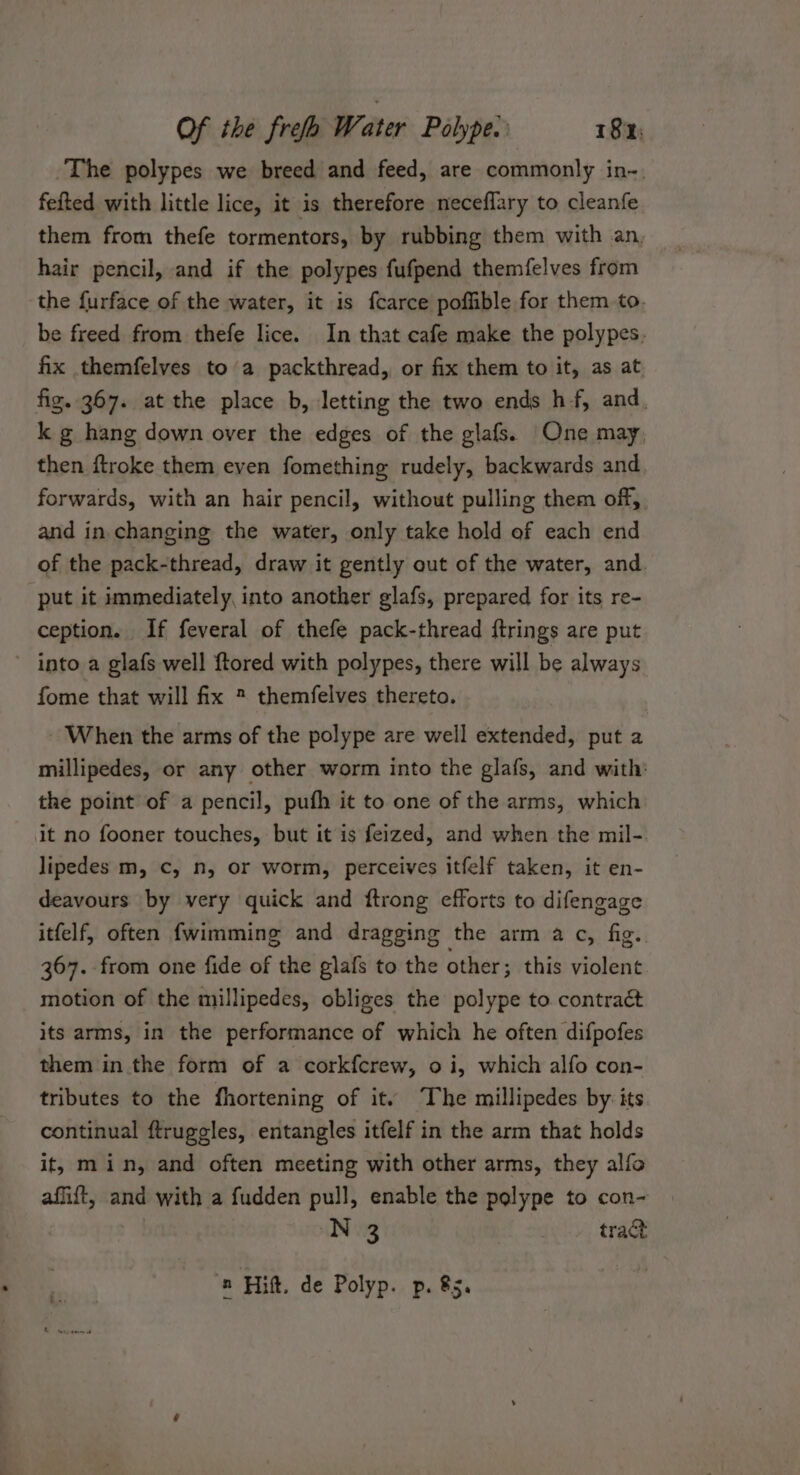 The polypes we breed and feed, are commonly in-. fefted with little lice, it is therefore neceflary to cleanfe them from thefe tormentors, by rubbing them with an, hair pencil, and if the polypes fufpend themfelves from the {urface of the water, it is fcarce poffible for them to. be freed from thefe lice. In that cafe make the polypes. fix themfelves to a packthread, or fix them to it, as at fig. 367. at the place b, letting the two ends hf, and. k g hang down over the edges of the glafs. One may, then ftroke them even fomething rudely, backwards and forwards, with an hair pencil, without pulling them off and in changing the water, only take hold of each end of the pack-thread, draw it gently out of the water, and. put it immediately, into another glafs, prepared for its re- ception. If feveral of thefe pack-thread ftrings are put ~ into a glafs well ftored with polypes, there will be always fome that will fix ® themfelves thereto. ~ When the arms of the polype are well extended, put a millipedes, or any other worm into the glafs, and with: the point of a pencil, pufh it to one of the arms, which it no fooner touches, but it is feized, and when the mil- lipedes m, c, n, or worm, perceives itfelf taken, it en- deavours by very quick and ftrong efforts to difengage itfelf, often fwimming and dragging the arm a c, fig. 367. from one fide of the glafs to the other; this violent motion of the millipedes, obliges the polype to contraét its arms, in the performance of which he often difpofes them in the form of a corkfcrew, 0 i, which alfo con- tributes to the fhortening of it. The millipedes by its continual ftruggles, entangles itfelf in the arm that holds it, min, and often meeting with other arms, they alfo affift, and with a fudden pull, enable the polype to con- N 3 tract n Hift. de Polyp. p. &amp;5.