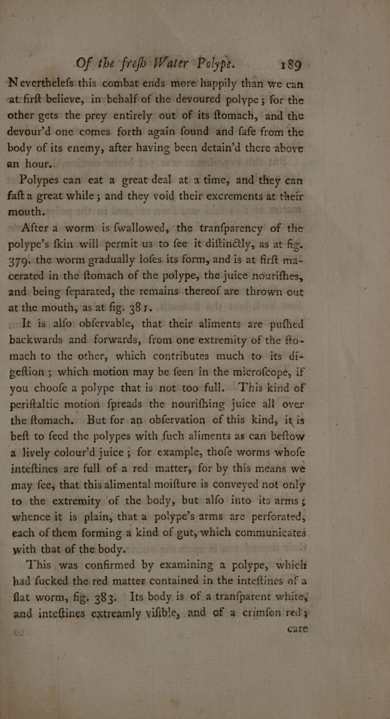 Neverthelefs this combat ends more happily than we can -atfirft believe, in behalf of the devoured polype ; for the other gets the prey entirely out of its ftomach, and the devour’d one comes forth again found and fafe from the body of its enemy, after having been detain’d there above an hour.. Polypes can eat a great deal at a time, and they can fafta great while ; and they void their excrements at aba mouth. ' After a worm is fwallowed, the tranfparency of the polype’s kin will permit us to fee it diftin€ly, as at fig. 379. the worm gradually lofes its form, and is at firft ma- cerated in the ftomach of the polype, the juice nourifhes, and being feparated, the remains thereof are thrown ont at the mouth, ‘as at fig. 38 r. It is alfo: obfervable, that their aliments are pufhed backwards and. forwards, from oneextremity of the fto- mach to the other, which contributes much to its di« geftion ; which motion may be feen in the microfcope, if you choofe a polype that is not too full. This kind of periftaltic motion fpreads the nourifhing juice all over the ftomach. But for an obfervation of this kind, it is beft to feed the polypes with fuch aliments as can beftow a lively colour’d juice ; for example, thofe worms whofe inteftines are full of a red matter, for by this means we may fee, that this alimental moifture is conveyed not only to the extremity of the body, but alfo into its arms; whence it is plain, that a polype’s arms are perforated, each of them forming a kind of gut, which communicates with that of the body.’ This was confirmed by examining a polype, which had fucked the red matter contained in the inteftines of a flat worm, fig. 383. Its body is of a tranfparent white; and inteftines extreamly vifible, and of a crimfon red care