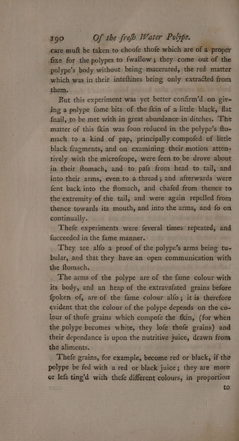 @are muft be taken to choofe thofe which are of a proper fize for the polypes to fwallow; they come out of the polype’s body without being macerated, the red matter which was in their inteftines being only extracted from them. 2 ri ~ But this experiment was yet better confirm’d.on giv- -. ing a polype fome bits of the fkin of a little, black, ‘flat fnail, to be met with in great abundance in ditches. The matter of this {kin was foon reduced in the polype’s fto- mach to a kind of pap, principally compofed of little black fragments, and on examining their motion atten- tively with the microfeope, were feen to be drove about in their ftomach, and to pafs from head to tail, and into their arms, even to a thread; and afterwards were fent back into the ftomach, and chafed from thence to the extremity of the tail, and were again repelled from thence towards its mouth, and into the arms, and fo on continually. Thefe experiments were feveral times: repeated, and fucceeded in the fame manner. | ‘They are alfo a’ proof of the polype’s arms being tu- bular, and that they have an open communication with the ftomach, . The arms of the polype are of the fame colour with its body, and an heap of the extravafated grains before {poken of, are of the fame colour alfo; it is therefore evident that the colour of the polype depends on the co- lour of thofe grains which compofe the fkin, (for when the polype becomes white, they lofe thofe grains) and their dependance is upon the nutritive juice, drawn from the aliments. Thefe grains, for example, become red or black, if the polype be fed with a red or black juice; they are more or lefs ting’d with thcfe different colours, in proportiom to