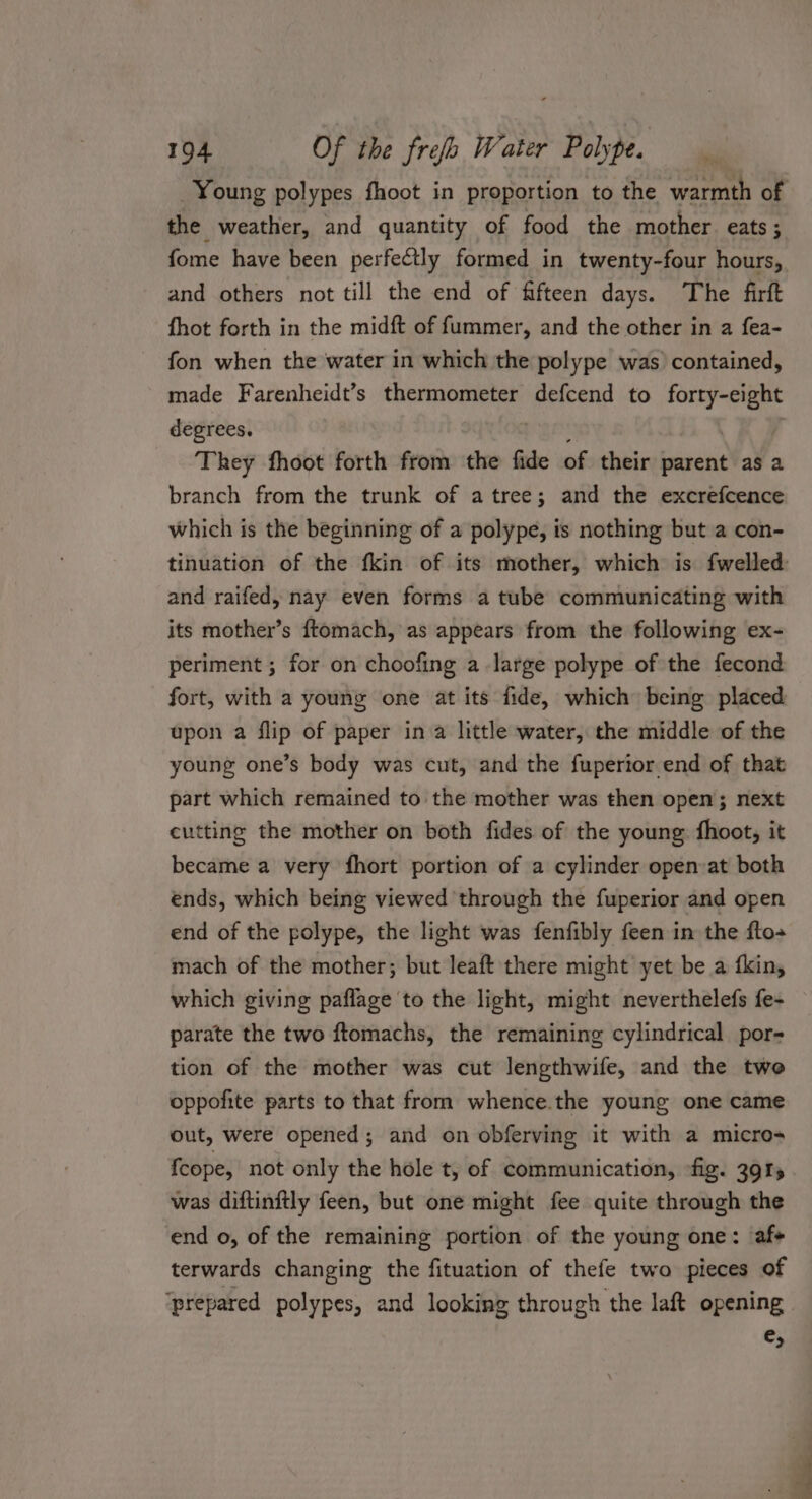the weather, and quantity of food the mother eats; fome have been perfectly formed in twenty-four hours, and others not till the end of fifteen days. The firft fhot forth in the midft of fummer, and the other in a fea- fon when the water in which the polype was) contained, made Farenheidt’s thermometer defcend to forty-eight degrees. i : a They fhoot forth from the fide of their parent as a branch from the trunk of atree; and the excrefcence which is the beginning of a polype, is nothing but a con- and raifed, nay even forms a tube communicating with its mother’s ftomach, as appears from the following ex- periment ; for on choofing a.large polype of the fecond fort, with a young one at its fide, which being placed upon a flip of paper in a little water, the middle of the young one’s body was cut, and the fuperior end of that part which remained to the mother was then open; next cutting the mother on both fides of the young: fhoot, it became a very fhort portion of a cylinder open at both ends, which being viewed through the fuperior and open end of the polype, the light was fenfibly feen in the fto- mach of the mother; but leaft there might yet be a fkin, which giving paflage to the light, might neverthelefs fe- parate the two ftomachs, the remaining cylindrical. por- tion of the mother was cut lengthwife, and the two oppofite parts to that from whence.the young one came out, were opened; and on obferving it with a micros {cope, not only the hole t, of communication, fig. 3915 was diftinitly feen, but one might fee quite through the end o, of the remaining portion of the young one: af» terwards changing the fituation of thefe two pieces of prepared polypes, and looking through the laft opening €; ee