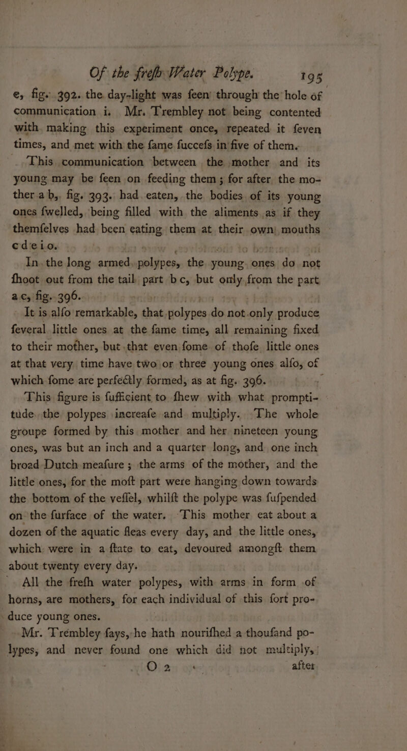 e, fig..392. the day-light was feen’ through the hole of | communication i, Mr. Trembley not being contented with making this experiment once, repeated it feven times, and met with the fame fuccefs in five of them. This communication between the mother and its young may be feen on feeding them ; for after the mo- ther ab,. fig. 393. had eaten, the bodies of its young ones {welled, being filled with the aliments as if they themfelves had been eating them at their own) mouths » cdeio. p fae In. the long armed, ait the young: ones do not fhoot out from the tail part bc, but omly.from the part ac, fig. 396. It is alfo remarkable, that, iclariets do not. tite produce feveral little ones at the fame time, all remaining fixed to their mother, but.that even fome of thofe little ones at that very time have two or three young ones alfo, of which fome are perfectly formed, as at fig. 396. ; This figure is fufficient to fhew with what prompti- tude. the polypes .increafe and multiply. The whole groupe formed by this mother and her. nineteen young ones, was but an inch and a quarter long, and one inch broad Dutch meafure ; the arms of the mother, and the little ones, for the moft part were hanging down towards the bottom of the veflel, whilft the polype was fufpended on the furface of the water. ‘This mother eat about a dozen of the aquatic fleas every day, and the little ones, which: were in a ftate to eat, devoured amongft them about twenty every day. All the frefh water polypes, with arms in form of horns, are mothers, for each individual of this fort pro- duce young ones. _» Mr. Trembley fays,-he hath nourifhed a thoufand po- lypes, and never found one which did not multiply, Oia: atte after