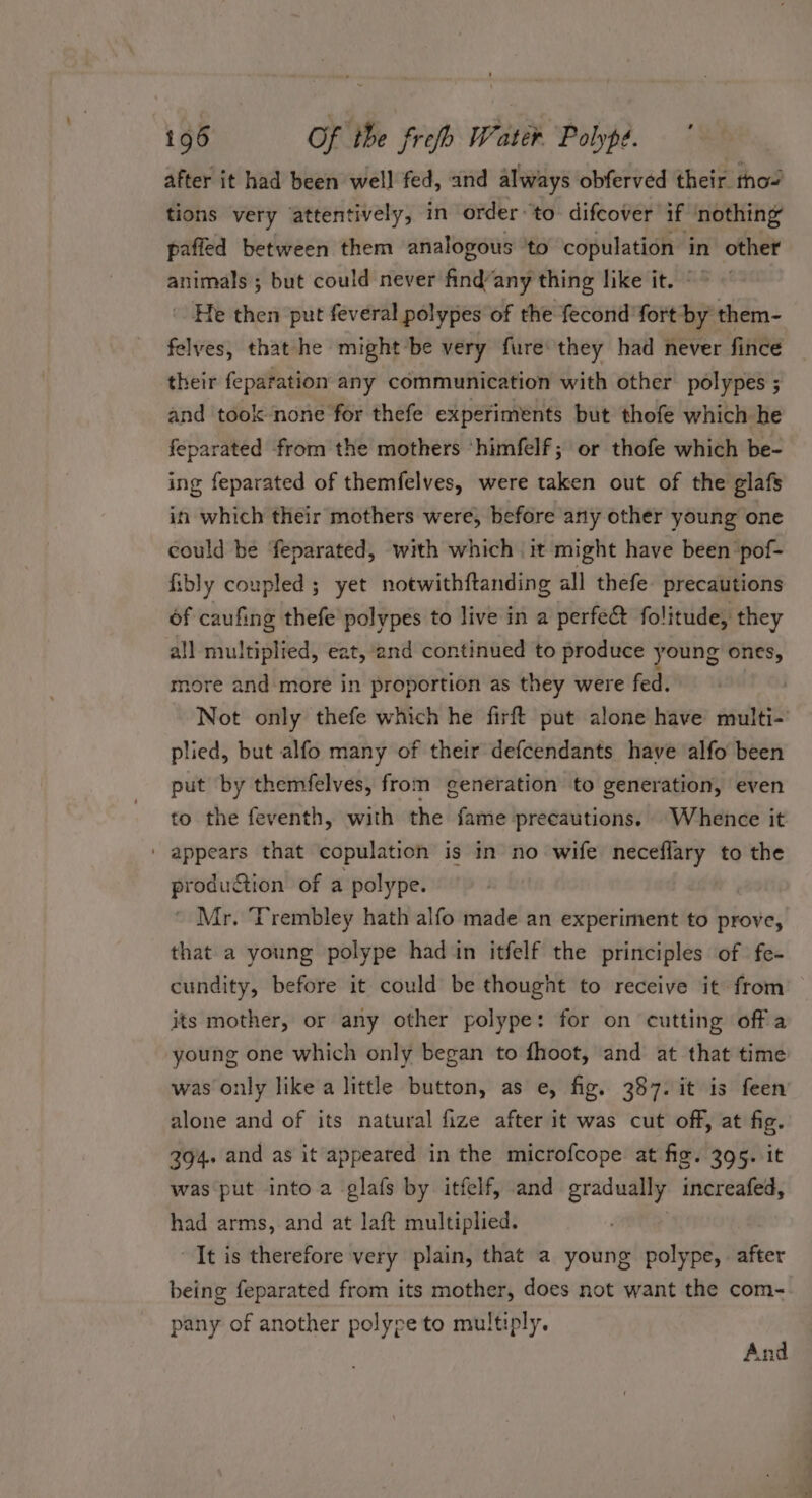 after it had been well fed, and always obferved their tho~ tions very attentively, in order ‘to difcover if ‘nothing paffed between them analogous ‘to copulation in other animals ; but could never fire any thing like it. ~” He then put feveral polypes of the fecond fort by them- felves, that he might ‘be very fure they had never fince their feparation any communication with other polypes ; and took none for thefe experiments but thofe which he feparated from the mothers ‘himfelf; or thofe which be- ing feparated of themfelves, were taken out of the glafs in which their mothers were, before any other young one could be feparated, with which it might have been pof- fibly coupled ; yet notwithftanding all thefe precautions of caufing thefe polypes to live in a perfect folitude, they all multiplied, eat, and continued to produce young ones, more and more in proportion as they were fed. Not only thefe which he firft put alone have multi- plied, but alfo many of their defcendants have alfo been put by themfelves, from generation to generation, even to the feventh, with the fame precautions. Whence it ' appears that copulation is in no wife neceflary to the prodution of a polype. Mr. Trembley hath alfo made an experiment to prove, that a young polype had in itfelf the principles of | fe- cundity, before it could be thought to receive it from its mother, or any other polype: for on cutting offa young one which only began to fhoot, and at that time was only like a little button, as e, fig. 387. it is feen alone and of its natural fize after it was cut off, at fig. 394. and as it appeared in the microfcope at fig. 395. it was put into.a glafs by itfelf, and gradually increafed, had arms,.and at laft multiplied. It is therefore very plain, that a young polype, . after being feparated from its mother, does not want the com- pany of another polype to multiply. And