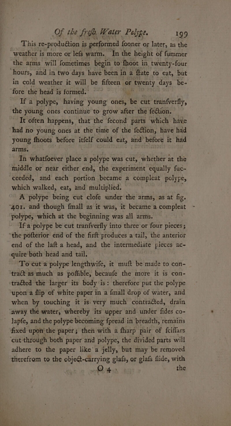 a Of the Sree. Water Palype. 199 This re- production i is performed fooner or later, as the weather is more or lefs warm. ‘In the height of fummer the arms will fometimes begin to fhoot in twenty-four hours, and in two days have been in a ftate to eat, but in cold weather it will be Aiecit or twenty. days be- ‘fore the head is formed.’ | If a polype, having young ones, a2 cut tranfverfly, the young ones continue to grow after the fection. It often happens, that the fecond parts which have had no young ones at the time of the fection, have had young fhoots before itfelf could eat, and’ pone it had arms. In whatfoever biace a polype was cut, whether at the middle or near either end, the experiment equally fuc- ceeded, and each portion became a compleat polype, which walked, eat, and multiplied. | A polype being cut clofe under the arms, as at fig. “401. and though fmall as it was, it became a compleat polype, which at the beginning was all arms. If a -polype be cut tranfverfly into three or four pieces; “the pofterior end of the firft produces a tail, the anterior end of the laft a head, and the intermediate pieces ac- quire both head and tail. To cut a polype lengthwife, it muft be made to con- tract as much as poffible, becaufe the more it is con- tracted the larger its body is: therefore put the polype upon a flip of white paper in a fmall drop of water, and when by touching it is: very much contracted, drain ‘away the water, whereby its upper and under fides co- _ lapfe, and the polype becoming fpread in breadth, remains fixed upon’ the paper; then with a fharp pair of {ciflars ‘cut through both paper and polype, the divided parts will adhere to the paper like'a jelly, but may be removed therefrom to the object-carrying glafs, or glafs flide, with oh, hes the