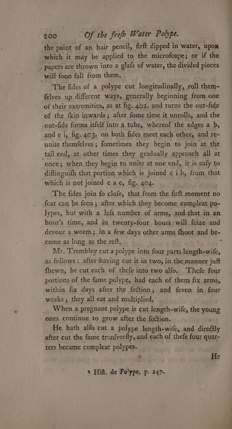 the point of an hair pencil, firft dipped in water, upon which it may be applied to the microfcope; or if the _» papers are thrown into a glafs of water, the divided pieces will foon fali from them, | The fides of a polype cut longitudinally, roll ce felves up.different ways, generally beginning from one of their extremities, as at fig. 402. and turns the out-fide of the fkin inwards; after fome time it unrolls, and the out-fide forms itfelf into a tube, whereof the edges a b, and € 1, fig. 403. on both fides meet each other, and re- unite themfelves ; fometimes they begin to join ‘at the tail end, at other times they gradually approach all at “once; when_they begin to unite at one end, it is eafy to diftinguifh that portion which is joined ¢ i-b, from. that which is not joined cae, fig. 404. The fides join fo clofe, that from the firft moment no {car can be feen ; after which they become compleat. po- lypes, but with a lefs number of arms, and.that in an. hour’s time, and in twenty-four. hours» will feize and devour a worm; in a few days other arms fhoot and be- come as long as the reft. n Mr. Trembley cut a polype into four parts ieidiait, as follows : after haying cut it in two, in the manner juft fhewn, he cut each of thefe into two alfo. Thefe four portions of the fame polype, had each of them fix arms, within fix days after the fection; and feven in. four weeks ; they all eat and multiplied, When a pregnant polype is cut length-wife, the young ones continue to grow after the fection. He hath alfo cut a polype length-wife, and direGtly after cut the fame tranfyerfly, and each of thefe four quar- ters became compleat polypes. . He