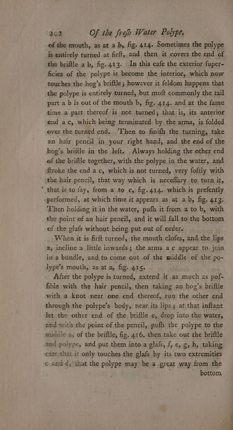 of the mouth, as at a b, fig. 414. Sometimes the polype is entirely turned at firft, and then it covers the end of the briftle a b, fig. 413. In this cafe the exterior fuper- ficies. of the polype is become the interior, which now touches the hog’s briftle; however it feldom happens that the polype is entirely turned, but moft commonly the tail part a b is out of the mouth b, fig. 414. and at the fame time a part thereof is not turned; that is, its anterior end ac, which being terminated by the arms, is folded over the turned end. ‘Then to finifh the turning, take an hair pencil in your right hand, and the end of the kog’s, brifile in the left. Always holding the other end of the briftle together, with the polype in the water, and ftroke the end ac, which is not turned, very foftly with ' \the hair pencil, that way which is neceflary to, turn it, * that is to fay, from.a to c, fig. 414. which is prefently ~performed, at which time.it appears as at ab, fig. 413. Then holding it in the water, pufh it from a to b, with the point of an hair pencil, and it will fall to'the bottom of the glafs without being put out of order. When it is firft turned, the mouth clofes, and the lips a, incline a little inwards; the arms a.c appear to, join in a bundle, and. to come out of the middle of the po- lype’s mouth, as at a, fig. 415. After the polype is turned, extend it as much as cae fible with the hair pencil, then taking an hog’s briftle with a knot near one end thereof, run the other end through the polype’s body, near its lips ; at that inftant let the other end of the briftle e, drop into the water, and-with the point of the pencil, pufh the polype to the middle a, of the briftle, fig. 416. then take out the briftle and polype, and put them into a glafs, f, e, g, h, taking care that it only touches the glafs by its two extremities c and-d, that the polype may be a great way from the bottom