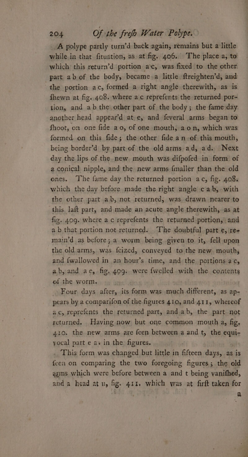 A polype partly turn’d back again, remains but a little while in that fituation, as at fig. 406. The place a, to which this return’d portion a‘c, was fixed to the other. part ab of the body, became.a little. ftreighten’d, and the portion ac, formed a right angle therewith, as is fhewn at fig..408. where ac reprefents the returned por- tion, and ab the other part of the body; the fame day another head appear’d at,e, and feveral arms began to fhoot, on one fide ao, of one mouth, aon, which was formed. on this fide; the other fide an of this mouth, being border’d by part of the old arms ad, ad. Next day the lips of the .new mouth was difpofed in form of a conical nipple, and the new arms fmaller than the old ones. The fame day the returned portion ac, fig. 408. which the day before made the right angle cab, with the other part ab,/not returned, was drawn nearer to this. laft part, and. made an acute angle therewith, as at fiz. 409. where ac reprefents the returned portion, and a b that portion not-returned. The doubtful part e, ire- main’d as before; a worm being given to it, fell upon the old arms, was feized, conveyed to the new mouth, and {wallowed in an hour’s time, and the portions ac, ab,and ae, fig, 409. were {welled with the contents of the worm. 7 Four days after, its farm was much different, as ap- pears by a comparifon of the figures 410, and 411, whereof ac, reprefents the returned part, and.ab, the part. not returned. Having now but one common mouth a, fig. 410. the new arms are feen between a and t, the equi- yocal part e as in the figures. This form was changed but little in fifteen days, as is {een on comparing the two foregoing figures; the old agms which were before between a and t being vanifhed, and a head atu, fig. 411. which was at firft taken for ) dh