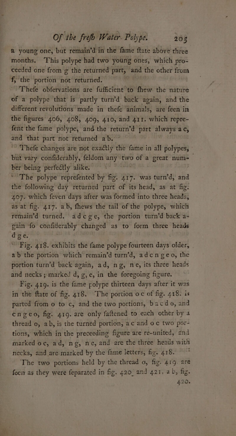 @ young one, but remain’d in the fame ftate above three months. ‘This polype had two young ones, which pro- ceeded one from g the returned part, and the other from f, the portion ve returned. . Thefe obfervations are fufficient to fhew the nature of a polype that is partly turn’d back again, and the different revolutions made in thefe animals, are feen in the figures 406, 408, 409, 410, and 411. which repre- fent the fame polype, and the return’d part always ac, and that part not returnéd ab. ~ Thefe changes are not exaétly the fame in all polypes, ' but vary confiderably, feldom any two of a ol ag num-+— ber being perfectly alike. ' ~The polype reprefented by fig. 417. was turn’d, and the following day returned part of its head, as at fig. 407. which feven days after was formed into three heads, as at fig. 417. ab, fhews the tail of the polype, which remain’d turned. adcge, the portion turn’d back a- gain ‘fo confiderably changed as to form three heads d ge. . Fig. 418. exhibits the fame polype fourteen days older, ab the portion which remain’d turn’d, adcn geo, the portion turn’d back again, ad, ng, ne, its three heads and necks ; marked d, g, e, in the foregoing figure. Fig. 419. is the fame folype thirteen days after it was in the fate of fig. 418. The portion oc of fig. 418. is parted from o to c, and the two portions, bacdo, and engeo, fig. 419. are only faftened to.each other by a thread 0, ab, is the turned portion, ac and oc two por- tions, which in the preceeding figure are re-united, and marked oc, ad, ng, ne, and are the three heads with necks, and are marked by the fame letters, hg. 418. : The two portions held by the thread o, fig. 419. are feerr as they were feparated in fig. 420 and 421. ab, fig. 420.