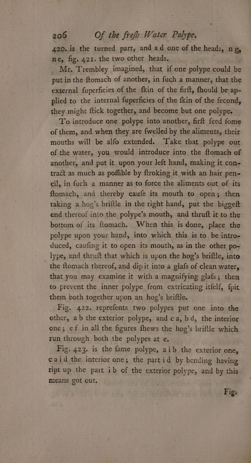 420. is the turned part, and ad one of the heads, ng, ne, fig, 421. the two other heads, Mr. Trembley imagined, that if one polype could ge put in the f{tomach of another, in fuch a manner, that the external fuperficies of the fkin of the firft, fhould be ap- plied to the internal fuperficies of the fkin of the fecond, they might ftick together, and become but one polype. To introduce one polype into another, firft feed fome of them, and when they are fwelled by the aliments, their mouths will be alfo extended. ‘Take that polype out of the water, you would introduce into the {tomach of another, and put it upon your Jeft hand, making it con- tract as much as poffible by ftroking it with an hair pen- cil, in fuch a manner as-to force the aliments out of its ftomach, and thereby caufe its mouth to open; then taking a hog’s briftle in the right hand, put the biggeft end thereof into the polype’s mouth, and thruft it to the bottom of its ftomach. When this is done, .place the polype upon your hand, into which this is to be intro- duced, caufing it to open its mouth, as in the other po- lype, and thruft that which is upon the hog’s briftle, into - the ftomach thereof, and dip it into a glafs of clean water, that you may examine it with a magnifying glafs; then to prevent the inner polype from extricating itfelf, {pit them both together upon an hog’s briftle. Fig. 422. reprefents two polypes put one into the other, ab the exterior polype, and ca, bd, the interior one; ef in all the figures fhews the hog’s briftle which run through both the polypes at e. Fig. 423. is the fame polype, aib the exterior one, caid the interior one; the partid by bending having ript up the part ib of the exterior polype, and by this means got out. Figs