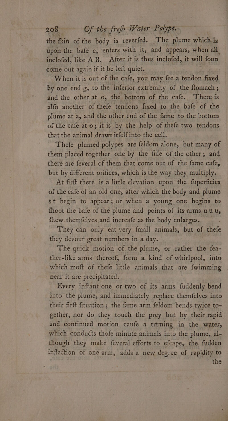 the fin of the body is reverfed. The plume which ig upon the bafe c, enters with it, and appears, when all inclofed, like AB. After it is thus inclofed, it will foon. come out again if it be left quiet. _ When it is out of the cafe, you may fee a tention fixed by one end g, to the inferior extremity of the ftomach ; and the other at o, the bottom of the cafe. There is alfo another of thefe tendons fixed to the bafe of the plume at a, and the other end of the fame to the bottom of the cafe ato; it is by the help of thefe two tendons that the animal draws itfelf into the cell, Thefe plumed polypes are feldom alone, but many of them placed together one by the fide of the other; and there are feveral of them that come out of the fame cafe, but by different orifices, which is the way they multiply. At firft there is a little elevation upon the fuperficies of the cafe of an old one, after which the body and plume st begin to appear; or ‘when a young one begins to fhoot the bafe of the plume and points of its arms uu uy fhew-themfelves and increafe as the body enlarges. They can only eat very fmall animals, but of thefe they devour great numbers in a day. The quick motion of the plume, or rather the fea- ther-like arms thereof, form a kind of whirlpool, into which moft of thefe little animals that are fwimming near it are precipitated. Every inftant one or two of its arms fuddenly bend into the plume, and immediately replace themfelves into their firft fituation; the fame arm feldom bends twice to- gether, nor do they touch the prey but by their rapid and continued motion caufe a turning in the water, which conducts thofe minute animals into the plume, al- though they make feveral efforts to efcape, the fudden inflection of one arm, adds a new degree of rapidity to the