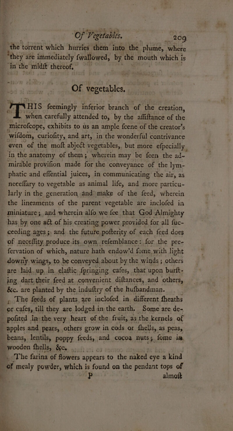 ‘Of Veeetablis, | _209 the torrent which hurries them into the plume, ie ‘they’ are immediately fwallowed, by the mouth which is ‘in wd midét thereof, © Of vegetables. 1H IS feemingly inferior branch of ne creation, when. carefully attended to, by the affiftance of the tmicrofcope, exhibits to us an ample fcene of the creator’s ‘wifdom, curiofity, and art, in the wonderful contrivance even of the moft abje&amp;t vegetables, but more efpecially in the anatomy of them; wherein may be feen the ad~ mirable provifion made for the conveyance of the lym- phatic and effential juices, in communicating the air, as neceflary to vegetable as animal life, and more particu- larly in the generation and’ make of the feed, wherein the lineaments of the parent vegetable are inclofed in miniature ; and wherein alfo we fee that God Almighty has by one act of his creating power provided for all fuc- ceeding ages ;, and the future pofterity of each feed does of neceflity produce.its. own,.refemblance: for the pre- fervation of which, nature hath endow’d fome with light downy wings, to be conveyed about by the winds ; others are faid. up, in elaftic fpringing cafes, that upon burft- ing dart their feed at convenient diftances, and others, &amp;c. are planted by the induftry. of the hufbandman. ; . The feeds of plants, are inclofed in different fheaths “ cafes, till they are lodged in the earth. Some are de- 1 pofited inthe very heart of the fruit, as the kernels of _ apples and pears, others grow in cods or fhells, as peas, beans, lentils, poppy feeds, and cocoa nuts; fome it. , ‘wooden fhells, &amp;c. | . The farina of flowers appears to the naked eye a kind | of mealy powder, which is found on the pendant tops of p almoft